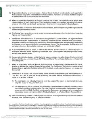201 1 INATIONAL. BCARC I NSPECTION CODE
b) Organizations desiring to renew or obtain a National Board Certificate ofAuthorization shall apply to the
National Board using fonns obtained from the National Board.Application for renewal shall be made prior
to the expiration date of the Ceroficate ofAuthorization.
c) When an organization has plants or shops in morethan one location, the organization shall submit sepa-
rate applications for each plant or shop. The organization may perform repairs or alterations in its plants.
shops, or in the field, provided such operations are described in the organization's Quality System.
d) Upon notification ofthe review dates from the National Board, it is the responsibility ofthe organization to
make arrangements for the review.
e) The Review Team, as a minimum. shall consist of one representative each from the Authorized Inspection
Agency and the Jurisdiction.'
f) The Review Team shall conduct an evaluation ofthe organization's Quality System. The organization shall
demonstrate sufficient implementation of the Quality System to provide evidence of the organization's
knowledge ofwelding, nondestructive examination,postweld heattreatment, and other repair or a~eration
activities performed appropriate for the requested scope ofwork. The demonstration shall be performed
using current work, a demonstration mock-up, or a combination of both.
g) A recommendation to issue, renew, or withhold t~e National Board Certificate ofAuthorization shall be
included in a Review Report prepared by the Review Team. The completed Review Report shall be for-
.· warded to the National Board.
.;
li) If proper administrative fees are paid and all other requirements are met, a Certificate ofAuthorization will
be issued evidencing permission to use the "R" Symbol Stamp. The certificate shall expire on the triennial
:: anniversary date.
i) When an organization holding a National Board Certificate ofAuthorization changes ownership, name,
location, or address, the National Board shall be notified. The Certificate ofAuthorization may be revised
by submitting an application for National Board "R" Certificate ofAuthorization; however, are-review may
be required.
j) The holder of an ASME Code Symbol Stamp, whose facilities were reviewed (with the exception of "V,"
"UV," "HV," "NV," and "H" [cast iron or cast aluminum]) may obtain National Board authorization without a
review of its facilities, provided:
1) The organization has a Quality System to cover the scope of the repairs or alterations to be made,
subject to review by the Jurisdiction; and
2) The application for the "R" Certificate ofAuthorization is submitted within 12months from the issuance
oftheASME Certificate ofAuthorization. The initial Certificate ofAuthorization shall be issued to expire
concurrent with theASME Certificate ofAuthorization. Subsequent certificates shall be renewed upon
a successful review and implementation of its Quality System by a National Board Representative.
k) The Jurisdiction may audit the Quality System and activities of an organization upon a valid request from
an owner, user, inspection agency, or the National Board.
2 Jurisdiction: TheNationalBoard member jurisdictionwherethe or
ganization islocated. Alternatively, wheretheJurisdiction el~s notto
perfonn therevieworwhere thereisnoJurisdict ionor where theJurisdiction istheorganization's Authorized lnspectlonAge:ncy, theNational
Boardof Boiler andPressureVessel Inspectorswill represent theJurisdiction. At theJurisdiction'sdiscretion, theJurisdiCtion maychoose to be
amemberof the review team if theJurisdictionchooses not to be the team leader.
 