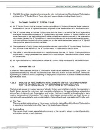 NATIO N AL BOARO INSPECTION COOE l201 1
I) The NBIC Committee may at any time change the rules for the issuance of Certificates of Authorization
and use of the "R" Symbol Stamp. These rules shall become binding on all certificate holders.
1.6.4 NATIONAL BOARD "R" SYMBOL STAMP
a) All "R" Symbol Stamps shall be obtained from the National Board ofBoiler and Pressure Vessel Inspectors.
Authorization to use the "R" Symbol Stamp may begranted by the National Board at its absolute discretion.
b) The "R" Symbol Stamp is furnished on loan by the National Board for a nominal fee. Each organization
shall agree if authorization to use the "R" Symbol Stamp is granted, that the "R" Symbol Stamp is at all
times the property of the National Board and will be promptly returned upon demand. If the organization
discontinues the use ofthe "R" Symbol Stamp, inspection agreementwith anAuthorized Inspection .1gency,
or if the Certificate ofAuthorization has expired and no new certificate has been issued, the "R" Symbol
Stamp shall be returned to the National Board.
c) The organization's Quality System shall provide for adequate control ofthe "R' Symbol Stamp. Provisions
may be made for the issuance of the "R" Symbol Stamp for use at various field locations.
d) The holder of a Certificate ofAuthorization may obtain more than one "R" Symbol Stamp provided the
organization's Quality System describes how the use ofsuch stamps is controlled fromthe location shown
on the certificate.
e) An organization shall not permit others to use the 'R" Symbol Stamp loaned to it by the National Board.
1.6.5 QUALITY SYSTEM
A holder ofa National Board Certificate ofAuthorization shall have and maintain a written Quality System. The
System shall satisfactorily meet the requirements of the NBIC and shall be available for review. The Quality
System may be brief orvoluminous, depending on the projected scope ofwork. It shall be treated confidentially
by the National Board.
1.6.5.1 OUTLINE OF REQUIREMENTS FOR A QUALITY SYSTEM FOR QUALIFICATION
FOR THE NATIONAL BOARD "R" CERTIFICATE OF AUTHORIZATION
The following is a guide for required features of a Quality System which shall be included in the organization's
Quality System Manual. As a minimum, each organization shall address the required features relative to the
scope of work to be performed. Organizations shall explain their intent, capability and applicability for each
required feature outlined in this section. Work may be subcontracted provided controls are clearly defined for
maintaining full responsibility for code compliance by the National Board repair organization certifying thework.
a) litle Page
The name and complete address of the company to which the National Board Certificate ofAuthorization
is issued shall be included on the litle Page ofthe Quality System Manual.
b) Cor.tents Page
The manual should contain a page listing the contents of the manual by subject, number (if applicable),
and revision number of each document.
·.·..·..·,·....-..... ·..·..·,·..·
PART 3 - REPAIRS ANO ALTERATIONS SECTION 1 1 7
 