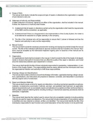 201 1 INATIONAL. BCARC I NSPECTION CODE
c) Scope of Work
The manual shall clearly indicate the scope and type of repairs or alterations the organization is capable
of and intends to carry out.
d) Statement ofAuthority and Responsibility
A dated Statement ofAuthority, signed by an officer of the organization, shall be included in the manual.
Further, the Statement ofAuthority shall include:
1) A statement that all repairs or alterations carried out by the organization shall meet the requirements
ofthe NBIC and the Jurisdiction, as applicable;
2) A statement that ifthere is a disagreement in the implementation ofthe Quality System. the matter is
to be referred for resolution to a higher authority in the company;
3) The title of the individual who will be responsible to ensure that 1) above is followed and has the
freedom and authority to carry out the responsibility.
e) Manual Control
The manual shall include the necessary provisionsfor revising and issuing documents to keep the manual
current. The title of the individual authorized to approve revisions shall be included in the manual. Revi-
sions must be accepted by the Authorized Inspection Agency prior to issuance of the manual and its
implementation.
I) Organization
An organizational chart shall be included in the manual. It shall include the title ofthe heads of all depart-
ments or divisions that perform functions that can affect the quality ofthe repair or alteration. and it shall
show the relationship between each department or division.
The manual shall identifythe title ofthose individuals responsible for preparation, implementation, or veri-
fication ofthe Quality System. The responsibilities shall be clearly defined and the individuals shell have
the organizational freedom and authority to fulfill those responsibilities.
g) Drawings, Design and Specifications
Themanual shall contain controls to ensurethat all design infomnation, applicable drawings, design calcula-
tions. specifications. and instructions are prepared or obtained, controlled , and interpreted in accordance
with the original code of construction.
h) Repair and Alteration Methods
The manual shall include controls for repairs and alterations. including mechanical assembly procedures,
materials, nondestructive examination methods, pre-heat, and postweld heat treatment, as applicable.
Special requirements such as nonmetallic repairs and alterations to graphite and fiber-reinforced thermo-
setting plastic pressure-retaining items including bonding or mechanical assembly procedures shall be
addressed, if applicable.
i) Materials
The manual shall describe the method used to ensure that only acceptable materials (including welding
material) are used for repairs and alterations.The menuaI shall include a description ofhow existing material
is identified and new material is ordered, verifted, and identified. The manual shall identify the title of the
individual(s) responsible for each function and a brief description of how the function is to be performed.
 