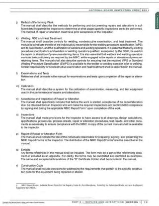 NATIONAL BOARO INSPECTION COOE l201 1
j) Method of Performing Vbrk
The manual shall describe the methods for performing and documenting repairs and alterations in suf-
ficient detail to permit the Inspector to determine at what stages specific inspections are to be performed.
The method of repair or alteration must have prior acceptance of the Inspector.
k) Welding, NDE and Heat Treatment
The manual shall describe controls for welding, nondestructive examination , and heat treatment. The
manuaI is to indicate the title ofthe individual(s) responsible for the welding procedure specification (WPS)
and its qualification, and the qualification ofwelders and welding operators. It is essential that onlywelding
procedure specifications and welders or welding operators qualified, as required by the NBIC. be used in
the repair or alteration of pressure-retaining items. It is also essential that welders and welding operators
maintain their proficiency as required by the NBIC. while engaged in the repair or alteration of pressure-
retaining items. The manual shall also describe ccntrols for ensuring that the required WPS or Standard
Welding Procedure Specification (SWPS) is available to the welder or welding operator prior to welding.
SimiIar responsibility for nondestructive examination and heat treatment shall be described in the manual.
I) Examinations and Tests
Reference shall be made in the manual for examinations and tests upon completion of the repair or altera-
tion.
m) Calibration
The manual shall describe a system for the calibration of examination, measuring, and test equipment
used in the performance of repairs and alterations.
n) Acceptance and Inspection of Repair or Alteration
The manual shall specifically indicate that before the work is started, acceptance of the repair/a~eration
shall be obtained from an Inspectorwho will make the required Inspections and ccnflrm NBIC ccmpllance
by signing and dating the applicable NBIC Report Form• upon completion ofthe work.
o) Inspections
The manual shall make provisions for the Inspector to have access to all drawings, design calculations,
spe~ifications, procedures, process sheets, repair or alteration procedures, test results, and other docu-
ments as necessary to ensure ccmpliance with the NBIC. A copy of the current manual shall be available
to the inspector.
p) Report of Repair orAlteration Form
The manual shall indicate the title ofthe individuals responsible for preparing, signing , and presenting the
NBIC Report Forms to the Inspector. The distribution of the NBIC Report Forms' shall be described in the
manual.
q) Exhibits
Any forms referenced in the manual shall be included. The form may be a part of the referencing docu-
ment or included as an appendix. For clarity, the forms may be completed and identified as examples.
The name and accepted abbreviations of the 'R" Certificate Holder shall be included in the manual.
r) Construction Code
The manual shall include provisions for addressing the requirements that pertain to the specific construc-
tion code for the equipment being repaired or altered.
3 N61( Report Fonn: National SOard Fonn R-1 for Repairs, Fonn R·2 for Alterations, Form R·J for Fabric<~ted Parts, or Form R-4 Report
Supplementary Sheet.
·,·..·.:.-............-.......
PART 3 - REPAIRS ANO ALTERATIONS SECTION 1 1 S1
 
