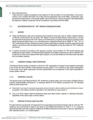 201 1 INATIONAL. BCARC I NSPECTION CODE
s) Nonconforming Items
There shall be a system acceptable to the Inspector for the correction of nonconformities. A nonconfor-
mance is any condition that does not comply with the applicable rules of the NBIC, construction code,
jurisdictional requirements. orthe quality system. Nonconformance must be corrected or eliminated before
the repaired or altered component can be considered in compliance with the NBIC.
1.7 ACCREDITATION OF "VR" REPAIR ORGANIZATIONS
1.7.1 SCOPE
a) These administrative rules and procedures are provided for those who wish to obtain a National Board
Certificate ofAuthorization for use of the "VR" (Repair of Pressure ReliefValves) symbol stamp. I! should
be noted that the issuance ofthe "VR" stamp is not restricted to companies whose primary business is the
repair of pressure reliefvalves, nor to manufacturers or assemblers that hold an ASME "V." "HV." "UV," or
"NV' Code Symbol Stamp. O.Vners and users of boilers and pressure vessels and other organizations that
qualify in accordance with the National Board Rules and Regulations may also obtain the "VR" Certificate
and stamp.
b) In order to provide due process in the issuance, renewal, and revocation of "VR" symbol stamps and
certificates of authorization. the National Board Appeals Committee procedures provide an affected "VR"
Certificate ofAuthorization applicantthe right of appeal. or to provide additional information that may affect
the Committee's decision.
1.7.2 JURISDICTIONAL PARTICIPATION
The National Board memberjurisdiction in which the "VR" organization is located is encouraged to participate
in the review and demonstration of the applicant's quality system. The Jurisdiction may require participation
in the review of the repair organization and the demonstration and acceptance of the repair organization's
quality system manual.
1.7.3 GENERAL RULES
The general rules of the National Board "VR" certification program apply only to the repair of National Board
capacity certifiedASME Code Section I, "V' stamped, Section IV, "HV' marked, and Section VIII, "UV' stamped
pressure relief valves that:
a) Have be~n in service or tlav~ been exposed to environmental or other (;Oilditions such ttlalthere isreason
to question their ability to perform equivalent to the standards for new valves; or
b) Any or all of the valve's external adjustment seals have been broken. opened, or otherwise disturbed,
regardless ofthe valve's age or service status.
1.7.4 REPAIR OF NUCLEAR VALVES
Provided that the requirements of Supplement 9 and applicable requirements ofthese rules are met, the "VR'
certificate may be extended to apply to the repair of any ASME Code Section Ill, Class 1, 2, or 3, pressure
relief devices that have been capacity certified by the National Board and have been in service, regardless of
their intended function. in a nuclear system.
 