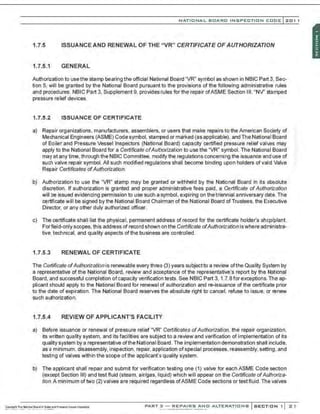 NATIO N AL BOARO INSPECTION COOE l201 1
1.7.5 ISSUANCE AND RENEWAL OF THE " VR" CERTIFICATE OF AUTHORIZATION
1.7.5.1 GENERAL
Authorization to usethe stamp bearing the official National Board "VR" symbol as shown in NBIC Part 3, Sec-
tion 5, will be granted by the National Board pursuant to the provisions of the following administrative rules
and procedures. NBIC Part 3, Supplement 9, provides rules for the repair ofASME Section Ill, "NV' stamped
pressure relief devices.
1.7.5.2 ISSUANCE OF CERTIFICATE
a) Repair organizations, manufacturers, assemblers. or users that make repairs to the American Society of
Mechanical Engineers (ASME) Code symbol. stamped or marked (as applicable). and The National Board
of Boiler and Pressure Vessel Inspectors (National Board) capacity oertified pressure relief valves may
apply to the National Board for a Certificate ofAuthorization to use the "VR" symbol. The National Board
may at any time, through the NBIC Committee, modify the regulations concerning the issuanoe and use of
such valve repair symbol. All such modified regulations shall become binding upon holders of valid Valve
Repair Certificates ofAuthorization.
b) Authorization to use the "VR" stamp may be granted or withheld by the National Board in its absolute
discretion. If authorization is granted and proper administrative fees paid, a Certificate ofAuthorization
will be issued evidencing permission to use such a symbol , expiring on the triennial anniversary date. The
oertificate will be signed by the National Board Chairman of the National Board of Trustees, the Executive
Director, or any other duly authorized offioer.
c) The oertificate shall list the physical, permanent address of record for the oertificate holder's shop/plant.
For field-only scopes, this address of record shown on the Certificate ofAuthorization iswhere administra-
tive, technical, and quality aspects ofthe business are controlled.
1.7.5.3 RENEWAL OF CERTIFICATE
The Ceroficate ofAuthorization is renewable every three (3) years subjectto a review ofthe Quality System by
a representative of the National Board, review and acoeptance of the representative's report by the National
Board, and sucoessful completion ofcapacity verification tests. See NBIC Part 3, 1.7.8forexoeptions.The ap-
plicant should apply to the National Board for renewal of authorization and re-issuanoe of the oertificate prior
to the date of expiration. The National Board reserves the absolute right to canoe!, refuse to issue, or renew
such authorization.
1.7.5.4 REVIEW OF APPLICANT'S FACILITY
a) Before issuanoe or renewal of pressure relief "VR" Certificates ofAuthorization. the repair organization,
its written quality system, and its faci l~ies are subject to a review and verification of implementatkln of its
quality system by a representative ofthe National Board. The implementation demonstration shall include,
as a minimum, disassembly, inspection, repair, application ofspecial processes, reassembly, setting, and
testing of valves within the scope of the applicant's quality system.
b) The applicant shall repair and submit for verificatbn testing one (1) valve for each ASME Code section
(exoept Section Ill) and test fluid (steam, air/gas, liquid) which will appear on the Certificate ofAuthoriza-
tion. A minimum oftwo (2) valves are required regardless ofASME Code sections or test fluid. The valves
PART 3 - REPAIRS ANO ALTERATIONS SECTION 1 21
 