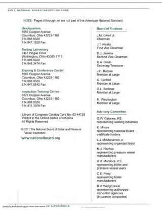 201, I NATIONAL BOARD INSPECTION CODE
NOTE: Pages ii through xvi are not part of this American National Standard.
Headquarters
1055 CrupperAvenue
Columbus, Ohio 43229-1183
614.888 8320
614.847.1828 Fax
Testing Laboratory
7437 Pingue Drive
Worthington, Ohio 43085-1715
614.888.8320
614.848.3474 Fax
Training & Conference Center
1065 Crupper Avenue
Columbus, Ohio 43229-1183
614.888.8320
614.847.5542 Fax
Inspection Training Center
1075 Crupper Avenue
Columbus, Ohio 43229-1183
614.888.8320
614.431 .3208 Fax
Library of Congress Catalog Card No. 52-44738
Printed in the United States ofAmerica
All Rights Reserved
© 2011 The National Board of Boiler and Pressure
Vessel Inspectors
www.nationalboard.org
Board of Trustees
J.M. Given Jr.
Chairman
J.T.Amato
First Vice Chairman
D.J. Jenkins
Second Vice Chairman
O.A. Oouin
Secretary/Treasurer
J.H. Burpee
Member at Large
C. Cantrell
Member at Large
G.L. Scribner
Member at Large
M. Washington
Member at Large
Advisory Committee
G.W. Galanes. P.E.
representing welding industries
K. Moore
representing National Board
certificate holders
L.J. McManamon Jr.
representing organized labor
M.J. Pischke
representing pressure vessel
manufacturers
B.R. Morelock, P.E.
representing boiler and
pressure vessel users
C.E. Perry
representing boiler
manufacturers
R.V. Wielgozinski
representing authorized
inspection agencies
(insurance companies)
 
