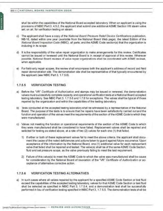 201 1 INATIO NAL. BCARC I NSPE CTION COD E
::
shall be within the capabilities of the National Board accepted laboratory. When an applicant is using the
provisions of NBIC Part 3, 4.5.2, the applicant shall submit one additionalASME Section VIII steam valve
set, on air. for verification testing on steam.
c) The applicant shall have a copy of the National Board Pressure ReliefDevice Certifications publication.
NB-18, dated within one year (available from the National Board Web page), the latest Edition of the
National Board Inspection Code (NBIC), all parts; and the ASME Code section(s) that the organization is
including in its scope.
d) It is the responsibility of the valve repair organization to make arrangements for this review. Certificates
cannot be issued or renewed until the National Board is in receipt of approval of this review. V'vtlerever
possible, National Board reviews of valve repair organizations shall be coordinated with ASME reviews,
when applicable.
e) Forfield-only repair scopes, the review shall encompass both the applicant's address of record and field
repair demonstration site. The demonstration site shall be representative of that typically encountered by
the applicant (see NBIC Part 3, 1.7.5.6).
1.7.5.5 VERIFICATION TESTING
a) Before the "VR" Certificate ofAuthorization and stamps may be issued or renewed, the demonstration
val'ves must successfully complete capacity and operational verification tests at a National Board accepted
testing laboratory. See NBIC Part 3, 1.7.5.6 and 1.7.8 for exceptions. The valves shall be typical of those
repaired by the organization and within the capabilities of the testing laboratory.
b) Tests conducted at the accepted testing laboratory shall be witnessed by a representative of the National
Board. The purpose of the tests is to ensure that the repairs have been satisfactorily carried out and the
function and operation ofthe valves meetthe requirements ofthe section oftheASME Code towhich they
were manufactured.
c) Valves not meeting the function or operational requirements of the section of the ASME Code to which
they were manufactured shall be considered to have failed. Replacement valves shall be repaired and
selected for testing as stated above, at a rate of two (2) valves for each one (1) that failed.
1) If either or both of these replacement valves fail to meet the above criteria, the applicant shall docu-
ment the cause ofthe noted deficiencies and actions taken to guard against future occurrence. Upon
acceptance of this information by the National Board, one (1) additional valve for each replacement
valve that failed shall be repaired and tested. The valve(s) shall be ofthe sameASME Code Section.
fluid and set pressure scope, as the valve previously failing to meet the test requirement.
2) Failure ofthis valve(s) to meet the ASME Code to which the valve was manufactured shall be cause
for consideration by the National Board of revocation of the "VR" Certificate ofAuthorization or ac-
ceptance of alternative corrective action.
1.7.5.6 VERIFICATION TESTING ALTERNATIVES
a) In such cases where all valves repaired by the applicant for a specified ASME Code Section or test fluid
exceed the capabilities ofthe accepted testing laboratory, valves forthatASME Code Section or test fluid
shal be selected as specified in NBIC Part 3, 1.7.5.4, and a demonstration test shall be successfully
performed in lieu of verification testing specified in NBIC Part 3, 1.7.5.5. The demonstration tests shall be
 