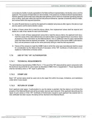 NATIONAL BOARO INSPECTION COOE l 201 1
conducted at a facility mutually agreeable to the National Board representative, the facility owner, and the
applicant. The purpose ofthese tests is to demonstrate, in the presence ofa National Board representative,
thatthe repaired valves shall have adequate seat trghtness atthe maximum expected operating pressure
prior to lifting, shall open within the required set pressure tolerance. operate consistently without chatter.
and reclose within the required blowdown.
b) If a valve lift-assist device is used by the applicant to establish set pressure after repairs, this devi·~e must
also be used to set the demonstration valves.
c) If e~her of these valves fail to meet the above criteria, then replacement valves shall be repaired and
tested at a rate of two valves for each onethatfaill!d.
1) If either or both of these replacement valves fail to meet the above criteria, the applicant shall docu-
ment the cause of the noted deficiencies and actions taken to guard against future occurrence. Upon
acceptance of this information by the National Board, one (1) additional valve for each replacement
valve that failed shall be repaired and tested. The valve(s) shall be of the same ASME Code section,
fluid. and set pressure scope as the valve previously failing to meet the test requirement.
2) Failure ofthis valve(s) to meet the ASME Code to which the valve was manufactured shall be cause
for consideration by the National Board of revocation of the "VR" Certificate ofAuthorization or ac-
ceptanoe of alternative corrective action.
1.7.6 USE OF THE "VR" AUTHORIZATION
1.7.6.1 TECHNICAL REQUIREMENTS
The administrative requirements ofNBIC Part 3, 1.7 for use of the "VR" stamp shall be used in conjunction with
the technical requirements for valve repair as described in NBIC Part 3, Supplement 7. Those requirements
shall be mandatory when a 'VR" repair is performed.
1.7.6.2 STAMP USE
Each "VR" symbol stamp shall be used only by the repair firm within the scope, limitations, and restrictions
under which it was issued.
1.7.6.3 RETURN OF STAMP
Each applicant shall agree, if authorization to use the stamp is granted, that the stamp is at all times the
property of the National Board and will be promptly returned upon demand. If the applicant discontinues the
repair of such valves or if the "VR" Certificate ofAuthorization issued to such applicant has expired and no
new certificate has been issued, the stamp will be returned to the National Board.
PART 3 - REPAIRS ANO ALTERATIONS SECTION 1 23
 