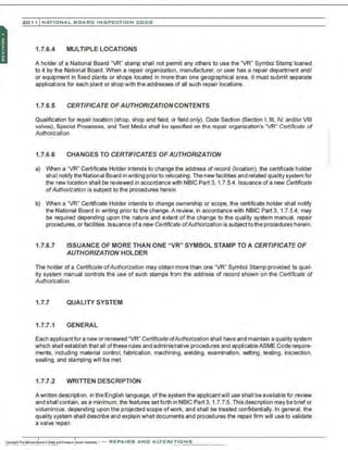 201 1 INATIONAL. BCARC I NSPECTION CODE
1.7.6.4 MULTIPLE LOCATIONS
A holder of a National Board "VR" stamp shall not permit any others to use the "VR" Symbol Stamp loaned
to it by the National Board. When a repair organization, manufacturer, or user has a repair department and/
or equipment in fixed plants or shops located in more than one geographical area, it must submit separate
applications for each plant or shop with the addresses of all such repair locations.
1.7.6.5 CERTIFICATE OF AUTHORIZATION CONTENTS
Qualification for repair location (shop, shop and field, or field only), Code Section (Section I, Ill, IV, and/or VIII
valves), Special Processes, and Test Media shall be specified on the repair organization's "VR" Cerlificate of
Authorization. ··
1.7.6.6 CHANGES TO CERTIFICATES OF AUTHORIZATION
a) When a "VR" Certificate Holder intends to change the address of record (location), the certificate holder
sha1
1notify the National Board in writing priorto relocating. The new facilities and related quality system for
the new location shall be reviewed in accordance with NBIC Part 3, 1.7.5.4. Issuance of a new Certificate
ofAuthorization is subject to the procedures herein.
b) When a "VR" Certificate Holder intends to change ownership or scope, the certificate holder shall notify
the National Board in writing prior to the change. A review, in accordance with NBIC Part 3, 1.7.5.4, may
be required depending upon the nature and extent of the change to the quality system manual, repair
procedures, or facilities. Issuance ofa new Certificate ofAuthorization is subject to the procedures herein.
1.7.6.7 ISSUANCE OF MORE THAN ONE "VR" SYMBOL STAMP TO A CERTIFICATE OF
AUTHORIZATION HOLDER
The holder of a Certificate ofAuthorization may obtain more than one "VR" Symbol Stamp provided ~s qual-
ity system manual controls the use of such stamps from the address of record shown on the Certificate of
Authorization.
1.7.7 QUALITY SYSTEM
1.7.7.1 GENERAL
Each applicant for a new or renewed "VR" Certificate ofAuthorization shall have and maintain a quality system
which shall establish that all oftheserules and administrative procedures and applicableASME Code require-
ments, including material control, fabrication, machining, welding, examination, setting, testing. inspection,
sealing, and stamping will be met.
1.7.7.2 WRITTEN DESCRIPTION
A written description. in the English language, of the system the applicantwill use shall be available for review
and shall contain. as a minimum. the features setforth in NBIC Part 3, 1.7.7.5. This description may be brief or
voluminous, depending upon the projected scope ofwork, and shall be treated confidentially. In general, the
quality system shall describe and explain what documents and procedures the repair firm will use to validate
a valve repair.
 