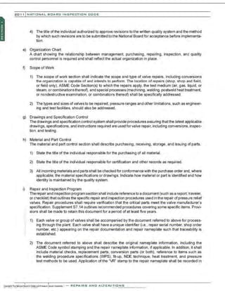 201 1 INATIONAL. BCARC I NSPECTION CODE
4) The title ofthe individual authorized to approve revisions to the written quality system and the method
by which such revisions are to be submitted tothe National Board for acceptance before implementa-
tion.
e) Organization Chart
A chart showing the relationship between management, purchasing. repairing, inspection. and quality
control personnel is required and shall reflect the actual organization in place.
f) Scope ofWork
1) The scope of work section shall indicate the scope and type of valve repairs. including conversions
the organization is capable of and intends to perform. The location of repairs (shop. shop and field,
or field only), ASME Code Section(s) to which the repairs apply, the test medium (air, gas, liquid, or
steam. or combinations thereof). and special processes (machining, welding,postweld heattreatment,
or nondestructive examination. or combinations thereof) shall be specifically addressed.
2) The types and sizes ofvalves to be repaired, pressure ranges and other limitations, such as engineer-
ing and test facilities, should also be addressed.
g) Drawings and Specification Control
The drawings and specification control system shall provide procedures assuring thatthe latest applicable
drawings, specifications, and instructions required are usedfor valve repair, including conversions,inspec-
tion. and testing.
h) Material and Part Control
The material and part control section shall describe purchasing, receiving, storage, and issuing of parts.
1) State the title of the individual responsible for the purchasing of all material.
2) State the title of the individual responsible for certification and other records as required.
3) All incoming materials and parts shall be checked for conformancewith the purchase order and, where
applicable, the material specifications or drawings. Indicate how material or part is identified and how
identity is maintained by the quality system.
i) Repair and Inspection Program
Therepair and inspection program section shall include referenceto a document (such as a report, traveler,
or checklist) that outlines the specific repair and inspection procedures used in the repair ofpressure relief
valves. Repair procedures shall require verification that the critical parts meet the valve manufacturer's
specification. Supplement S7.14 outlines recommended procedures covering some specific items. Provi-
sions shall be made to retain this document for a period of a!least five years.
1) Each valve or group of valves shall be accompanied by the document referred to above for process-
ing through the plant. Each valve shall have a unique identifier (i.e., repair serial number, shop order
number, etc.) appearing on the repair documentation and repair nameplate such that traceability is
established.
2) The document referred to above shall describe the original nameplate information, including the
ASME Code symbol stamping and the repair nameplate information, if applicable. In addition, it shall
include material checks, replacement parts, conversion parts (or both). reference to items such as
the welding procedure specifications (WPS), frt-up, NDE technique, heat treatment, and pressure
test methods to be used. Application of the "VR" stamp to the repair nameplate shall be recorded in
 