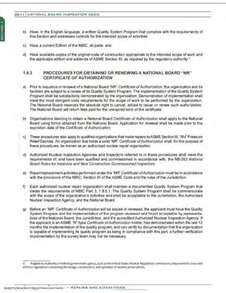 201 1 INATIONAL. BCARC I NSPECTION CODE
b) Have, in the English language, a written Quality System Program that complies with the requirements of
this Section and addresses controls for the intended scope of activities;
c) Have a current Edition of the NBIC. all parts; and
d) Have available copies of the original code of construction appropriate to the intended scope ofwork and
the applicable edition and addenda ofASME Section XI, as required by the regulatory authority.6
1.8.3 PROCEDURES FOR OBTAINING OR RENEWING A NATIONAL BOARD "NR"
CERTIFICATE OF AUTHORIZATION
a) Prior to issuance or renewal ofa National Board "NR" Certificate ofAuthorization, the organization and its
facilities are subject to a review of its Quality System Program. The implementation of the Quality System
Program shall be satisfactorily demonstrated by the organization. Demonstration of implementation shall
meet the most stringent code requirements for the scope of work to be performed by the organization.
The National Board reserves the absolute right to cancel, nefuse to issue, or renew such authorization.
The National Board will return fees paid for the unexpired term ofthe certificate.
b) Organizations desiring to obtain a National Board Certificate ofAuthorization shall apply to the National
Board using forms obtained from the National Board. Application for nenewal shall be made prior to the
exp:ration date of the Certificate ofAuthorization.
c) These procedures also applyto qualified organizations that make repairs toASME Section Ill, "NV' Pressure
ReliefDevices. An organization that holds a valid "NR" Certificate ofAuthorization shall , for the purpose of
these procedunes, be known as an authorized nuclear repair organization.
d) Authorized Nuclear Inspection Agencies and Inspectors referred to in these procedures shall meet the
requirements of, and have been qualified and commissioned in accordance with, the NB-263 National
Board Rules for lnservice and New Construction Commissioned Inspectors.
e) Repair/replacement activities performed underthe"NR" Certificate ofAuthorization must be in accordance
with the provisions of the NBIC, Section XI oftheASME Code and the rules ofthe Jurisdiction.
f) Each authorized nuclear repair organization shall maintain a documented Quality System Program that
meets the requirements of NBIC Part 3. 1.8.5.1. The Quality System Program shall be commensurate
with the scope of the organization's activities and shall be acceptable to the Jurisdiction, the Authorized
Nuclear Inspection Agency, and the National Board.
g) Before an "NR" Certificate ofAuthorization will be issued or renewed, the applicant must have the Quality
System Program and the implementation ofthe program reviewed and found acceptable by representa-
tives ofthe National Board, the Jurisdiction . and the accredited Authorized Nuclear Inspection Agency. If
the applicant is an ASME "N"-type Certificate ofAuthorization holder, has demonstrated within the last 12
months the implementation of the quality program, and can verify by documentation that the organization
is capable of implementing its quality program as being in compliance with this part, a further verification
implementation by the survey team may not be necessary.
6 Regulatory Authority;A federalgovernment agency, such astheun~ed States Nuclear RegulatoryCommission. empowered to Issueand
enforce regulationsconcerning thedesign, construction, andoperatiorof nudear power plants.
 