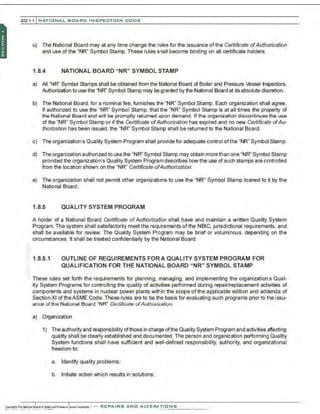 201 1 INATIONAL. BCARC I NSPECTION CODE
u) The National Board may at any time change the rules for the issuance of the Certificate ofAuthorization
and use of the "NR" Symbol Stamp. These rules shall become binding on all certificate holders.
1.8.4 NATIONAL BOARD "NR" SYMBOL STAMP
a) All "NR" Symbol Stamps shall be obtained from the National Board ci Boiler and Pressure Vessel Inspectors.
Authorization to use the "NR'' Symbol Stamp may be granted by the National Board at its absolute discretion.
b) The National Board, for a nominal fee, furnishes the "NR" Symbol Stamp. Each organization shall agree,
if authorized to use the "NR" Symbol Stamp, that the "NR" Symbol Stamp is at all times the property of
the National Bo:;~rd and will be promptly returned upon demand. If the organization discontinues the use
of the "NR" Symbol Stamp or if the Certificate ofAuthorization has expired and no new Certificate ofAu-
thorization has been issued, the "NR" Symbol Stamp shall be returned to the National Board.
c) The organization's Quality System Program shall provide for adequate control ofthe "NR" Symbol Stamp.
d) The organization authorized to use the "NR" Symbol Stamp may obtain more than one "NR" Symbol Stamp
provided the organization's Quality System Program describes how the use of such stamps are controlled
from the location shown on the "NR" Certificate ofAuthorization.
e) The organization shall not permit other organizations to use the "NR" Symbol Stamp loaned to ~by the
National Board .
1.8.5 QUALITY SYSTEM PROGRAM
A holder of a National Board Certificate ofAuthorization shall have and maintain a written Quality System
Program. The system shall satisfactorily meet the requirements ofthe NBIC, jurisdictional requirements, and
shall be available for review. The Quality System Program may be brief or voluminous, depending on the
circumstances. It shall be treated confidentially by the National Board.
1.8.5.1 OUTLINE OF REQUIREMENTS FORA QUALITY SYSTEM PROGRAM FOR
QUALIFICATION FOR THE NATIONAL BOARD "NR" SYMBOL STAMP
These rules set forth the requirements for planning, managing, and implementing the organizations Qual-
ity System Programs for controlling the quality of activities performed during repair/replacement activities of
components and systems in nuclear power plants within the scope ofthe applicable edition and addenda of
Section XI oftheASME Code. These rules are to be the basis for evaluating suclh programs prior to the issu-
ance ortlle National Boord "NR" Certificate orAu/lroriarlioo.
a) Organization
1) The authority and responsibility ofthose in charge of the Quality System Program and activities affecting
quality shall be clearly established and documented. The person and organization performing Quality
System functions shall have sufficient and well-defined responsibility, authority, and organizational
freedom to:
a. Identify quality problems;
b. Initiate action which results in solutions;
 
