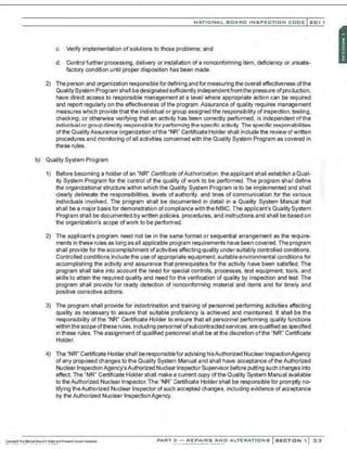 NATIO N AL BOARO INSPECTION COOE l201 1
c. Verify implementation of solutions to those problems; and
d. Control further processing, delivery or installation of a nonconforming item, deficiency or unsatis-
factory condition until proper disposition has been made.
2) The person and organization responsiblefor defining and for measuring the overall effectiveness ofthe
Quality System Program shall be designated sufficiently independentfrom the pressure ofproduction,
have direct access to responsible management at a level where appropriate action can be required
and report regularly on the effectiveness ofthe program. Assurance of quality requires management
measures which provide that the individual or group assigned the responsibility of inspection, testing,
checking, or otherwise verifying that an activitf has been correctly performed, is independent ofthe
individuaI or group directly responsible for performing the specific activity. The specific responsibilities
ofthe QualityAssurance organization ofthe "NR" Certificate Holder shall include the review ofwritten
procedures and monitoring of all activities concerned with the Quality System Program as covered in
these rules.
b) Quality System Program
1) Before becoming a holder of an "NR" Certificate ofAuthorization, the applicant shall establish a Qual-
ity System Program for the control of the quality of work to be performed. The program shall define
the organizational structure within which the Quality System Program is to be implemented and shall
clearly delineate the responsibilities, levels of authority, and lines of communication for the various
individuals involved. The program shall be documented in detail in a Quality System Manual that
shall be a major basis for demonstration of compliancewith the NBIC. The applicant's Quality System
Program shall be documented by written policies, procedures, and instructions and shall be based on
the organization's scope ofwork to be performed.
2) The applicant's program need not be in the same format or sequential arrangement as the require-
ments in these rules as long as all applicable program requirements have been covered. The program
shall provide for the accomplishment ofactivities affecting quality under suitably controlled conditions.
Controlled conditions include the use of appropriate equipment, suitable environmental conditions for
accomplishing the activity and assurance that prerequisites for the activity have been satisfed. The
program shall take into account the need for special controls, processes, test equipment, tools, and
skills to attain the required quality and need for the verification of quality by inspection and test. The
program shall provide for ready detection of nonconforming material and items and for timely and
positive corrective actions.
3) The program shall provide for indoctrination and training of personnel performing activities affecting
quality as necessary to assure that suitable proficiency is achieved and maintained. It shall be the
responsibility ofthe "NR" Certificate Holder to ensure that all personnel performing quality functions
within the scopeofthese rules. including personnel ofsubcontracted services. are qualified as specified
in these rules. The assignment of qualified personnel shall be at the discretion of the "NR" Certificate
Holder.
4) The "NR" Certificate Holder shall be responsible for advising hisAuthorized Nuclear InspectionAgency
of any proposed changes to the Quality System Manual and shall have acceptance of the Authorized
Nuclear Inspection Agency'sAuthorized Nuclear Inspector Supervisor before putting such changes into
effect. The "NR" Certificate Holder shall make a current copy of the Quality System Manual available
to theAuthorized Nuclear Inspector. The "NR" Certificate Holder shall be responsible for promptly no-
tifying theAuthorized Nuclear Inspector of such accepted changes, including evidence of acceptance
by the Authorized Nuclear Inspection Agency.
PART 3 - REPAIRS ANO ALTERATIONS SECTION 1 33
 