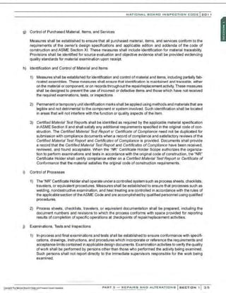 NATIO N AL BOARO INSPECTION COOE l201 1
g) Control of Purchased Material, Items. and Services
Measures shall be established to ensure that all purchased material. items, and servioes conform to the
requirements of the owner's design specifications and applicable edition and addenda of the code of
construction and ASME Section XI. These measures shall include identification for material traceability.
Provisions shall be identified for source evaluation and objective evidence shall be provided evidencing
quality standards for material examination upon receipt.
h) Identification and Control of Material and Items
1) Measures shall be established for identification and control ofmaterial and items, including partially fab-
ricated assemblies. These measures shall ensure that identification is maintained and traceable, either
on the material or component, or on recordsthroughoutthe repair/replacement activity. These measunes
shall be designed to prevent the use of incorrect or defective items and those which have not received
the required examinations, tests, or inspections.
2) Permanent or temporary unit identification marl<s shall be applied using methods and materialsthat are
legible and not detrimental to the component or system involved. Such identification shall be located
in areas that will not interfere with the function or quality aspects of the item.
3) Certified Material Test Reports shall be identifed as required by the applicable material specification
in ASME Section II and shall satisfy any additional requirements specified in the original code of con-
struction. The Certified Material Test Report or Certificate of Compliance need not be duplicated for
submission with compliance documents when a record of compliance and satisfactory reviews of the
Certified Material Test Report and Certificates of Compliance is provided. Documents shall provide
a record that the Certified Material Test Report and Certificates ofCompliance have been received.
reviewed, and found acceptable. When the "NR" Certificate Holder Scope authorizes the organiza-
tion to perform examinations and tests in accordance with the original code of construction, the "NR"
Certificate Holder shall certify compliance either on a Certified Material Test Report or Certificate of
Conformance that the material satisfies the original code of construction requirements.
i) Control of Processes
1) The "NR'' Certificate Holder shall operate undera controlled system such as process sheets, checklists,
travelers. or equivalent procedures. Measures shall be established to ensure that processes such as
welding, nondestructive examination, and heattreating are controlled in accordance with the rules of
the applicable section of theASME Code and are accomplished by qualified personnel using qualified
procedures.
2) Process sheets, checklists, travelers, or equivalent documentation shall be prepared, including the
document numbers and revisions to which the process conforms with space provided for reporting
results of completion of specific operations at checkpoints of repair/replacement activities.
j) Examinations, Tests and Inspections
1) In-process and final examinations and tests shall be established to ensure conformance with specifi-
cations, drawings, instructions, and procedures which incorporate or reference the requirements and
acceptance limits contained in applicable design documents. Examination activities to verify the quality
ofwor1< shall be performed by persons other than those who performed the activity being examined.
Such persons shall not report directly to the immediate supervisors responsible for the work being
examined.
-
.·..·..·............-..·,·..·
PART 3 - REPAIRS ANO ALTERATIONS SECTION 1 35
 