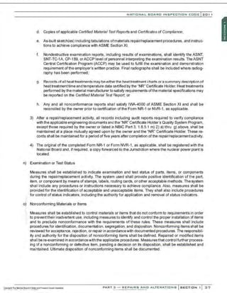 NATIO N AL BOARO INSPECTION COOE l201 1
d. Copies of applicable Certified Material Test Reports and Certificates of Compliance;
e. As-built sketch{es) including tabulations ofmaterials repair/replacement procedures, and instruc-
tions to achieve compliance with ASME Section XI.
f. Nondestructive examination reports, including results of examinations, shall identify the ASNT.
SNT-TC-1A, CP-189, orACCP level of personnel interpreting the examination results. TheASNT
Central Certification Program (ACCP) may be used to fulfill the examination and demonstration
requirement ofthe employer's written practice. Final radiographs shall be included where radiog-
raphy has been performed;
g. Records ofall heattreatments may beeitherthe heattreatment charts or a summary description of
heat treatment time and temperature data certified by the "NR" Certificate Holder. Heat treatments
performed by the material manufacturer to satisfy requirements ofthe material specifications may
be reported on the Certified Material Test Report; or
h. Any and all nonconformance reports shall satisfy IWA-4000 of ASME Section XI and shall be
reconciled by the owner prior to certification ofthe Form NR-1 or NVR-1, as applicable.
3) After a repair/replacement activity, all records including audit reports required to verify compliance
with the applicable engineering documents andthe "NR" Certificate Holder's Quality System Program,
except those required by the owner or listed in NBIC Part 3, 1.8.5.1 m) 2) a) thru g) above, shall be
maintained at a place mutually agreed upon by the owner and the "NR" Certificate Holder. These re-
cords shall be maintained for a period offiVe years after completion of the repair/replacementactivity.
4) The original of the completed Form NR-1 or Form NVR-1, as applicable, shall be registered with the
National Board and, If required, a copy forwarded to the Jurisdiction where the nuclear power plant Is
located.
n) Examination or Test Status
Measures shall be established to indicate examination and test status of parts, items, or components
during the repair/replacement activity. The system used shall provide positive identification of the part,
item, or component by means of stamps, labels, routing cards, or other acoeptable methods. The system
shall include any prooedures or instructions neoessary to achieve compliance. Also, measures shall be
provided for the identification of acoeptable and unacceptable items. They shall also include procedures
for control of status indicators, including the authority for application and removal of status indicators.
o) Nonconforming Materials or Items
Measures shall be established to control materials or items that do not conform to requirements in order
:~ to preventtheir inadvertent use. including measures to identify and control the proper installation of items
and to preclude nonconformance with the requirements of these rules. These measures shall include
procedures for identification, documentation, segregation, and disposition. Nonconforming items shall be
reviewed for acceptanoe, rejection, or repair in accordancewith documented procedures. The responsibil-
ity and authority for the disposition of nonconforming items shall be defined. Repaired or modified items
shall be re-examined in accordanoewith the applicable prooedures. Measures that control further process-
ing :>fa nonconforming or defective item, pending a decision on its disposition , shall be established and
maintained. Ultimate disposition of nonconforming items shall be documented.
PART 3 - REPAIRS ANO ALTE RATIONS SECTION 1 3 7
 