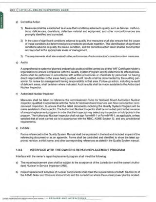 201 1 INATIONAL. BCARC I NSPECTION CODE
p) CorrectiveAction
1) Measures shall be established to ensure that conditions adverse to quality such as failures, malfunc-
tions, deficiencies, deviations, defective material and equipment, and other nonconformances are
promptly identified and corrected.
2) In the case of significant conditions adverse to quality, the measures shall also ensure that the cause
ofthese conditions be determined and corrected to preclude repetition. The identification of significant
conditions adverseto quality, the cause, condition, and the corrective action taken shall be documented
and reported to the appropriate levels of management.
3) The requirements shall also extend to the performance of subcontractors' corrective action measures.
q) Audits
A comprehensive system ofplanned and periodic audits shall be carried out by the 'NR" Certificate Holder's
organization to ensure compliance with the Qualitf System Program and to determine its effectiveness.
Audits shall be performed in accordance with written procedures or checklists by personnel not having
direct responsibilities in the areas being audited. Audit results shall be documented by the auditing per-
sonnel for review by management having responsibility in that area. Follow-up action, including re-audit
of deficient areas, shall be taken where indicated.Audit results shall be made available to the Authorized
Nuclear Inspector.
r) Authorized Nuclear Inspector
Measures shall be taken to reference the commissioned Rules for National Board Authorized Nuclear
Inspector,qualified In accordance with the Rules for NationalBoardInservice and Newconstruction Com-
misioned Inspectors, to ensure that the latest documents including the Quality System Program will be
made available to the inspector. TheAuthorized Nuclear Inspector shall be consulted prior to the issuance
of a repair/replacement program in orderthat the Inspector may select any inspection or hold points in the
program.The Authorized Nuclear Inspector shall not sign Form NR-1 or Form NVR-1, as applicable, unless
satisfied that all work carried out is in accordance with the NBIC, ASME Section Xl, and any jurisdictional
requirements.
S) EXhibits
Forms referenced in the Quality System Manual shall be explained in the text and included as part of the
referencing document or as an appendix. Forms shall be controlled and identified to show the latest ap-
proved revision, exhibit name, and other corresponding references as stated in the Quality System manual.
1.8.6 INTERFACE WITH THE OWNER'S REPAIR/REPLACEMENT PROGRAM
Interface with the owner's repair/replacement program shall meet the following:
a) The repair/replacement plan shall be subject to the acceptance of the Jurisdiction and the owner'sAutho-
rizej Nuclear In-Service Inspector (ANII).
b) Repair/replacement activities of nuclear components shall meet the requirements ofASME Section XI of
the ASME BoilerandPressure Vessel Code and the Jurisdiction where the nuclear power plant is located.
·.·..·..-,·....·.... ··..·..·. -
..
 