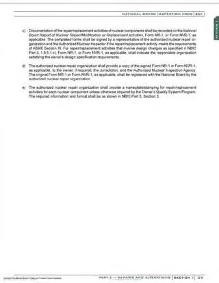 NATIO N AL BOARO INSPECTION COOE l201 1
c) Documentation ofthe repair/replacement activities ofnuclear components shall be recorded on the National
Board Report of Nuclear Repair/Modification or Replacement activities. Form NR-1 . or Form NVR-1. as
applicable. The completed forms shall be signed by a representative of the authorized nuclear repair or-
ganization and theAuthorized Nuclear Inspector ifthe repair/replacement activity meets the requirements
ofASME Section XI. For repair/replacement activities that involve design changes as specified 1
n NBIC
Part 3. 1.8.5.1 c). Form NR-1, or Form NVR-1, as applicable, shall indicate the responsible organization
satisfying the owner's design specification requirements.
d) The authorized nuclear repair organization shall provide a copy of the signed Form NR-1 or FormNVR-1,
as applicable, to the owner, if required, the Jurisdiction, and the Authorized Nuclear Inspection Agency.
The original Form NR-1 or Form NVR-1, as applicable, shall be registered with the National Board by the
authorized nuclear repair organization.
e) The authorized nuclear repair organization shall provide a nameplate/stamping for repair/replacement
activities for each nuclear component unless otherwise required by the Owner's Quality System Program.
The required information and format shall be as shown in NBIC Part 3, Section 5.
PART 3 - REPA'i'f'fs"A;N'o" .O.'LTERATIONS SECTION 1 3 'SI
 