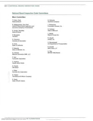 20 1 , I NATIONAL BOARD INSPECTION CODE
National Board Inspection Code Committees
Main Committee
T. Parks, Chair
National Board
R. Wielgoszinski, Vice Chair
Hartford Steam Boilerlnspec6on and
Insurance Company ofConnec6cut
R. Hough, SeQ-etary
National Board
P. Bourgeois
Travelers
D. Canonico
Canonico & Associates
D. Cook
State ofCalifornia
P. Edwards
Stone & Webster, Inc.
G. Galanes
Midwest Generation EME, l.LC
F. Hart
Funnanite Corporation
C. Hopkins
Seattle Boiler Works
D. Parrish
FM G/obal
J. Pillow
Common Arc Corpora6on
R. Pulliam
The Babcock& Wilcox Company
R. Reetz
State ofNorth Dakota
H. Richards
Southern Company
J. Richardson
Consultant-Dresser, Inc.
G. Scribner
State ofMissouri
J . Sekely
Wayne Crouse Inc.
R. Snyder
ARISE. Inc.
S. Staniszewski
US Department of Transporta6on
B. Schulte
NRG Texas, LP
H.Titer
MIRANT Mid-Mantic
 