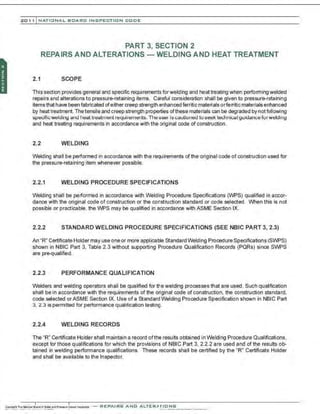 201 1 INATIONAL. BCARC I NSPECTION CODE
PART 3, SECTION 2
REPAIRS AND ALTERATIONS - WELDING AND HEAT TREATMENT
2.1 SCOPE
This section provides general and specific requirements forwelding and heattreating when performing welded
repairs and alterations to pressure-retaining items. Careful consideration shall be given to pressure-retaining
items that have been fabricated ofeither creep strength enhanoed ferritic materials orferritic materials enhanced
by heat treatment. The tensile and creep strength pnoperties ofthese materials can be degraded by notfoilowing
specific welding and heat treatment requirements. The user is cautioned to seek technical guidance rorwelding
and heat treating requirements in accordance with the original code of construction.
2.2 WELDING
Welding shall be performed in accordance with the requirements of the original code of construction used for
the pressure-retaining item whenever possible.
2.2.1 WELDING PROCEDURE SPECIFICATIONS
Welding shall be performed in accordance with Welding Procedure Specifications (WPS) qualified in accor-
dance with the original code of construction or the construction standard or code selected. When this is not
possible or practicable. the WPS may be qualified in accordance with ASME Section IX.
2.2.2 STANDARD WELDING PROCEDURE SPECIFICATIONS (SEE NBIC PART 3, 2.3)
An "R" Certificate Holder may use one or more applicable Standard Welding Pnooedure Specifications (SWPS)
shown in NBIC Part 3, Table 2.3 without supporting Procedure Qualification Records (PQRs) since SWPS
are pre-qualified.
2.2.3 PERFORMANCE QUALIFICATION
Welders and welding operators shall be qualified for the welding processes that are used. Such qualification
shall be in accordance with the requirements of the original code of construction, the construction standard,
code selected orASME Section IX. Use of a Standard Welding Prooedure Specification shown in NBIC Part
3, 2.3 is permitted for performance qualification testmg.
2.2.4 WELDING RECORDS
The "R" Certificate Holder shall maintain a record ofthe results obtained in Welding Procedure Qualifications,
except for those qualifications for which the provisions of NBIC Part 3, 2.2.2 are used and of the results ob-
tained in welding performance qualifications. These records shall be certified by the "R" Certificate Holder
and shall be available to the Inspector.
 