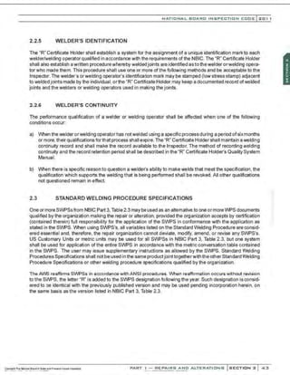 NATIONAL BOARO INSPECTION COOE l201 1
2.2.5 WELDER'S IDENTIFICATION
The "R" Certificate Holder shall establish a system for the assignment of a unique identification mark to each
welder/welding operator qualified in accordance with the requirements of the NBIC. The "R" Certificate Holder
shall also establish a written procedurewhereby welded joints are identified as to thewelder orwelding opera-
tor who made them. This procedure shall use one or more of the following methods and be acceptable to the
Inspector. The welder's orwelding operator's identification mark may be stamped (low stress stamp) adjacent
to welded joints made by the individual, orthe "R" Certificate Holder may keep a documented record ofwelded
joints and the welders or welding operators used in making the joints.
2.2.6 WELDER'S CONTINUITY
The performance qualification of a welder or welding operator shall be affected when one of the following
conditions occur:
a) When thewelderorwelding operator has notwelded using a specific process during a period of sixmonths
or more, their qualifications forthat process shall expire.The "R" Certificate Holder shall maintain a welding
continuity record and shall make the record available to the Inspector. The method of recording welding
continuity and the record retention period shall be described in the "R" Certificate Holder's Quality System
Manual.
b) When there is specific reason to question a welde~s ability to make welds that meet the specification, the
qualification which supports the welding that is being performed shall be revoked. All other qualifications
not questioned remain in effect.
2.3 STANDARD WELDING PROCEDURE SPECIFICATIONS
One or more SWPSsfrom NBIC Part 3, Table 2.3 may be used as an alternative to one ormore WPS documents
qualified by the organization making the repair or alteration, provided the organization accepts by certification
(contained therein) full responsibility for the application of the SWPS in conformance with the application as
stated in the SWPS. When using SWPS's, all variables listed on the Standard Welding Procedure are consid-
ered essential and, therefore, the repair organization cannot deviate, modify, amend, or revise any SWPS's.
US Customary Units or metric units may be used for all SWPSs in NBIC Part 3, Table 2.3, but one system
shall be used for application of the entire SWPS in accordance with the metric conversation table contained
in the SWPS. The user may issue supplementary instructions as allowed by the SWPS. Standard Welding
Procedures Specifications shall not be used in the same productjointtogetherwith the other Standard Welding
Procedure Specifications or other welding procedure specifications qualified by the organization.
The AWS reaffirms SWPSs in accordance with ANSI procedures. When reaffirmation occurs without revision
to the SWPS, the letter "R" is added to the SWPS designation following the year. Such designation is consid-
ered to be identical with the previously published version and may be used pending incorporation herein. on
the same basis as the version listed in NBIC Part 3, Table 2.3.
PART I - REPAIRS AND ALTERATIONS SECTION 2 43
 
