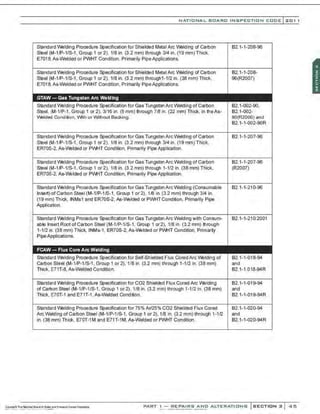 NATI ONA L BOARO INSPE CTION COO E l 201 1
Standard Welding Procedure Specification for Shielded Metal Arc Welding of carbon
Steel (M-1/P-1/S-1, Group 1 or 2), 1/8 in. (3.2 mm) through 314 in. (19 mm) Thick,
E7018,As-Welded or PWHT Condition, Primarily PipeApplications.
Standard Welding Procedure Specification for Shielded Metal Arc Welding of carbon
Steel (M-1/P-1/S-1 , Group 1 or 2), 1/8 in. (3.2 mm) through1-1/2 in. (38 mm) Thick,
E7018,As-Welded or PWHT Condition, Primarily PipeApplications.
GTAW- Gas Tungsten Arc Welding
Standard Welding Procedure Specification for Gas Tungsten Arc Welding of Carbon
Steel, (M-1/P-1, Group 1 or 2), 3116 in. (5 mm) through 7/ll in. (22 mm) Thick, in the As-
Welded Condition, IMth or Without Backing.
Standard Welding Procedure Specification for Gas TungstenArcWelding of Carbon
Steel (M-1/P-1/S-1 , Group 1 or 2), 1/8 in. (3.2 mm) through 314 in. (19 mm)Thick,
ER70S-2. As-Welded or PM-H Condition, Primarily Pipe Application.
Standard Welding Procedure Specification for Gas TungstenArcWelding of Carbon
Steel (M-1/P-1/S-1 , Group 1 or 2), 1/8 in. (3.2 mm) through 1-1/2 in. (38 mm) Thick,
ER70S-2, As-Welded or PM-IT Condition, Primarily Pipe Application.
Standard Welding Procedure Specification for Gas TungstenArc Welding (Consumable
Insert) of Carbon Steel (M-1/P-1/S-1, Group 1 or 2), 1/ll in. (3.2 mm) through 3/4 in.
(19 mm) Thick, INMs1 and ER70S·2, As-Welded or PWHT Condition, Primarily Pipe
Application.
Standard Welding Procedure Specification for Gas TungstenArc Welding with Consum-
able Insert Root of Carbon Steel (M-1/P-1/S-1, Group 1 or2). 1/8 in. (3.2 mm) through
1-1/2 in. (38 mm) Thick, INMs-1, ER70S-2, As-Welded or PM-IT Condition, Primarily
PipeApplications.
FCAW- Flux Core Arc Welding
Standard Welding Procedure Specification for Self-Shielded Flux CoredArc Welding of
carbon Steel (M-1/P-1/S-1, Group 1 or 2), 1/8 ln. (3.2 mm) through 1-1/2 in. (38 mm)
Thick, E71T-8, As-Welded Condition.
Standard Welding Procedure Specification for C02 Shielded Flux Cored Arc Welding
of caroon Steel (M-1/P-1/S-1, Group 1 or 2), 1/8 in. (3.2 mm) through 1-1/2 in. (38 mm)
Thick, E70T-1 and E71T-1 ,As-Welded Condition.
Standard Welding Procedure Specification for 75% Ar/25% C02 Shielded Flux Cored
Arc Welding of Carbon Steel (M-1/P-1/S-1, Group 1 or2), 1/ll in. (3.2 mm) through 1-1/2
in. (38 mm) Thick, E70T-1M and E71T-1M, As-Welded or PWHT Condition.
82.1-1-208-96
82.1-1-208-
96(R2007)
82.1-002-90,
82.1-002-
90(R2000) and
82.1-1-002-90R
82.1-1-207-96
821-1-207-96
(R2007)
82.1-1-210-96
82.1-1-210:2001
82.1-1-018-94
and
82.1-1.018-94R
82.1-1-019-94
and
82.1-1-019-94R
82.1-1-020-94
and
82.1-1-020-94R
PART I - REPA IRS AND ALTERAT I ONS SECTION 2 45
 
