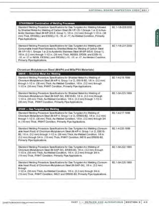 NATIO N AL BOARO INSPECTION COOE l 2 0 1 1
GTAW/SMAW Combination of Welding Processes
Standard IJ'.elding Procedure Specifications for Gas TungstenArc Welding followed
by Shielded Metal Arc Welding of Carbon Steel (M-1/P-1/S-1,Groups 1 or 2) to Aus-
tenitic Stainless Steel (M-8/P-8/S-8, Group 1). 1/8 in. (3.2 mm) through 1-1/2 in. (38
mm) Thick, ER309(L) and E309(L)-15, -16, or -17, As-Welded Condition. Primarily
PipeApplications.
Standard IJ'.elding Procedure Specifications for Gas TungstenArc Welding with
Consumable Insert Root followed by Shielded Metal Arc Welding of Gart>on Steel
(M-1/P-1/S-1, Groups 1 or 2) to Austenitic Stainless Steei1:M-81P-8/S-8, Group 1).
1/8 in. (3.2 mm) through 1-1/2 in. (38 mm) Thick, IN3009, ER309. and E309-15,
-1 6, or-17 or IN309, ER309(L) and ER309(L)-15, -1 6, or -17, As-Welded Condition,
Primarly Pipe Applications.
Chromium Molybdenum Steel (M4/P4 and M5a/P5A Materials)
SMAW- Shielded Metal Arc Welding
Standard IJ'.elding Procedure Specifications for Shielded Metal Arc Welding of
Chromium-Molybdenum Steel (M-4/P-4, Group 1 or 2), E8)18-82, 1/8 in. (3.2 mm)
through 1-1/2 in. (38 mm) Thick,As-IJ'.elded Condition, 1/8 in. (3.2 mm) through
1-1/2 in. (38 mm) Thick, PWHT Condition, Primarily Pipe P.pplications.
Standard IJ'.elding Procedure Specifications for Shielded Metal Arc Welding of
Chromium-Molybdenum Steel (M-5AIP-5A), E9018-83, 1/8 in. (3.2 mm) through
1-1/2 in. (38 mm) Thick, As-Welded Condition, 1/8 in. (3.2 mm) through 1-1/2 in.
(38 mm) Thick, PWHT Condition, Primarily PipeApplications.
GTAW- Gas Tungsten Arc Welding
Standard IJ'.elding Procedure Specifications for Gas TungstenArc Welding of
Chromium-Molybdenum Steel (M-4/P-4, Group 1 or 2), ERSOS-82, 1/8 in. (3.2 mm)
through 1-1/2 in. (38 mm) Thick,As-IJ'.elded Condition, 1/8 in. (3.2 mm) through 314
in. (19 mm) Thick, PWHT Condition, Primarily Pipe ApplicBtions.
Standard IJ'.elding Procedure Specifications for Gas Tung~tenArc Welding (Consum-
able Insert Root) of Chromium-Molybdenum Steel (M-4/P-4, Group 1 or 2), E8018·
82, 1/8 in. (3.2 mm) through 1-1/2 in. (38 mm) Thick, As-Welded Condition, 1/8 in.
(3.2 mm) through 3/4 in. (19 mm) Thick, PWHT Condition, IN515 and ER80S-82.
Primarly PipeApplications.
Standard IJ'.elding Procedure Specifie3tions for Gas Tung~tenArc Welding of
Chromium-Molybdenum Steel (M-5AIP·5A). ER90S-83. 118 in. (3.2 mm) through
1-1/2 in. (38 mm) Thick, As-Welded Condition, 1/8 in. (3.2 mm) through 314 in.
(19 mm) Thick, PWHT Condition, Primarily Pipe Applicatio~s.
Standard IJ'.elding Procedure Specifications for Gas TungstenArc Welding (Consum-
able Insert Root) of Chromium-Molybdenum Steel (M-5NP-5A), 1/8 in. (3.2 mm)
through
1-1/2 in. (38 mm) Thick. As-Welded Condition, 1/8 in. (3.2 mm) through 314 in.
(19 mm) Thick, PWHT Condition, IN521 and ER90S-83, Primarily Pipe Applications.
82.1-1/8-229:2002
82.1-1/8-231:2002
82.1-4-218:1999
82.1-SA-223:1999
82.1-4-217:1999
82.1-4-220:1999
82.1-SA-222:1999
82.1-SA-225:1999
·.·..·..·,·..........·-..·,;,·..·
PART I - REPAIRS AND ALTERATIONS SECTION 2 4<;1
 