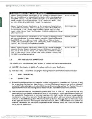 201 1 INATIONAL. BCARC I NSPECTION CODE
Chromium-Molybdenum Steel Processes GTAW/SMAW
Standard Welding Procedure Specifications for Gas TungstenArc Welding (Consum· 82.1·4·221:1999
able Insert Root) followed by Shielded Metal ArcWelding of Chromium-Molybdenum
Steel (M-4/P-4, Group 1 or 2), 1/8 in. (3.2 mm) through 1-'12 in. (38 mm) Thick, As-
Welded Condition, 1/8 in. (3.2 mm) lhrough 1· 1/2 in. (38 mm) Thick, PWHT Condi·
tion, IN515, ER80S-82, and E8018-82, Primarily PipeApplications.
Standard Welding Procedure Specifications for Gas TungstenArc Welded followed 82.1-SA-224:1999
by Shielded Metal ArcWelding of Chromium-Molybdenum Sleel (M·5AIP·5A), 1/8 in.
(3.2 m11) through 1-112 in. (38 mm) Thick. As-Welded Condition, 1/8 in. (32 mm)
lhrougn 1· 1/2 in. (38 mm) Thick, PWHT Condition, ER90S·B3 and E9018·83, Plimar·
ily Pipe Applications.
Standard Welding Procedure Specifications for Gas TungstenArcWelding (Consum- 82.1-SA-226:1999
able Insert Root) followed by Shielded Metal ArcWelding of Chromium-Molybdenum
Steel (M-5AIP-5A), 1/8 in. (3.2 mm) through 1-112 in. (38 mm) Thick, As-Welded
Conditon, 1/8 in. (3.2 mm) lhrough 1-1/2 in. (38 mm) Thick, PWHT Condition, IN521,
ER90S· B3, and E9018·B3, Plimalily Pipe Applications.
Standard Welding Procedure Specifications (SVWS) for Gas Tungsten Arc Welded 82.1-4-219:1999
followed by Shielded Metal Arc Welding of Chromium-Molybdenum Steel (M-4A/P-4,
Group 1 or 2), 1/8 in. (3.2 mm) through 112 in. (13 mm) Thick, As-Welded Condition,
1/8 in. (3.2 mm) through 1-1/2 in. (38 mm) Thick, PWHT Condition, ER80S-82 and
E9018-B2, Plimalily Pipe Applications.
2.4 AWS REFERENCE STANDARDS
The following AWS Standards have been adopted by the NBIC for use as referenced below:
a) AWS 82.1-Specification for IJiklding Procedure and Performance Qualification
b) AWS 82.1 BMG- Base Metal Grouping for IJiklding Procedure and Performance Qualification
2.5 HEAT TREATMENT
2.5.1 PREHEATING
a) Preheating may be employed during welding to assist in completion ofthe welded joint. The need for and
the temperature of preheat are dependent on a number of factors such as chemical analysis. degree of
restraint ofthe items being joined.material thickness, and mechanical properties. The Welding Procedure
Specification for the material being welded shall specify the preheat temperature requirements.
b) See minimum temperatures for preheating given in NBIC Part 3, Table 2.5.1 as a general guide. It is
cautioned that the preheating temperatures listed do not necessarily ensure satisfactory completion of
the welded joint. Requirements for individual materials within the P-Number listing may have preheating
requirements more or less restrictive than this general guide. When reference is made in this section to
materials by the ASME designation, P-Number and Group Number, the suggestions of this Section apply
to the applicable materials of the original code of construction, either ASME or other, which conform by
chemical composition and mechanical properties to ASME materials having the ASME P-Nunnber and
Group Number designations.
-REPAIRS AND ALTER,IIriONS
 