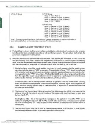 201 1 INATIONAL. BCARC I NSPECTION CODE
j) P-No. 11 Group 1) P·11AGroup
Group 1 . None (Note 1)
Group 2 · Same as for P·No. 5 (Note 1)
Group 3. Same as for P-No. 5 (Note 1)
Group 4 · 250' F (120'C)
2) P-11B Group
Group 1 · Same as for P·No. 3 (Note 1)
Group 2 ·Same as for P-No. 3 (Note 1)
Group 3 ·Same as for P-No. 3 (Note 1)
Group 4. Same as for P-No. 3 (Note 1)
Group 5 ·Same as for P-No. 3 (Note 1)
Group 6 · Same as for P·No. 5 (Note 1)
Group 7 . Same as for P-No. 5 (Note 1)
Note 1 Consideration shall be given to the limitation of interpass temperature for various thicknesses to
avoid detrimental effects on the mechanical properties of heat treated materials.
2.5.2 POSTWELD HEAT TREATMENT (PWHT)
a) Postweld heattreatment shall be performed as required by the original code ofconstruction, the construc-
tion standard or code selected in accordance with a written procedure. The procedure shall contain the
parameters for postweld heat treatment.
b) When it is impractical or detrimental to Postweld Heat Treat (PWHT) the entire item or band around the
item, the following local PWHT method may be performed on spherical or cylindrical pressure-retaining
items using the time and temperature parameters in the original code of construction and in accordance
with a written procedure acceptable to the Inspector and , when required , by the Jurisdiction.
1) Heat a local area around the nozzle, welded attachment, or repair area such that the area is brought
up uniformly to the required PWHT temperature. The application of local PWHT should be performed
with controlled heating methods, such as induction or electric resistance heaters, and employing ther-
mocouples to monitor PWHT temperature. The Soak Band (SB) shall extend tangentially and radially
from the edge of the nozzle wall, or attachment weld or repair area equally by a minimum distanoe as
defined by the thickness of the shell, tor 2 in. (50 mm). whichever is less.
Soak Band (SB)- this is the region on the spherical or cylindrical shell that will be heated uniformly
to the required PWHT temperature. This band encompasses a circular region in the tangential and
radial directions starting from the edge of a welded nozzle, or repair area or welded attachment that
will be subjected to PWHT.
2) The length of the Heating Band (HB) shall consist of the SB distanoe plus 4VR' t. In no case shall the
distanoe of the HB that extends beyond the edge ofthe nozzle weld, attachment weld or repair area
be less than 5" R't.
Heating Band (HB) - this is the region that encompasses the application of heat for PWHT and is
defined in length by the equation (SB+4vR't). where R is the outer radius of the spherical or cylindri-
cal shell in inches (mm), and t is equal to the nominal thickness ofthe spherical or cylindrical shell in
inches (mm).
3) The Gradient Control Band (GCB) shall be kept as low as possible in all directions to avoid harmful
temperature gradients adjacent to nozzles or geometric discontinuities.
-REPAIRS AND ALTER,IIriONS
 