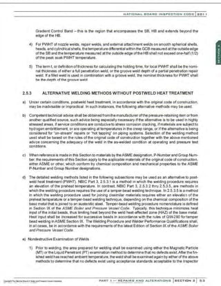 NATIONAL BOARO INSPECTION COOE l201 1
Gradient Control Band -this is the region that encompasses the SB, HB and extends beyond the
edge of the HB.
4) For PWHT of nozzle welds, repair welds, and external attachment welds on smooth spherical shells,
heads, and cylindrical shells. the temperature differential within the GCB measured at the outside edge
ofthe SB and thetemperature measured atthe outside edge ofthe HB shall not exceed one-half(1/2)
ofthe peak soak PWHT temperature.
5) The term t. or definition ofthickness for calculating the holding time, for local PWHT shall be the nomi-
nal thickness of either a full penetration weld, or the groove weld depth of a partial penetration repair
weld. If a fillet weld is used in combination with a groove weld, the nominal thickness for PWHT shall
be the depth of the groove weld.
2.5.3 ALTERNATIVE WELDING METHODS WITHOUT POSTWELD HEAT TREATMENT
a) Under certain conditions. postweld heat treatment, in accordance with the original code of construction.
may be inadvisable or impractical. In such instances, the following alternative methods may be used.
b) Competenttechnical advice shall be obtained fromthe manufacturer ofthe pressure-retaining item or from
another qualified source, such advice being especially necessary if the alternative is to be used in highly
stressed areas, if service conditions are conducive to stress corrosion cracking, ifmaterials are subjectto
hydrogen embrittlement, or are operating at temperatures in the creep range, or if the alternative is being
considered for "on-stream" repairs or "hot tapping" on piping systems. Selection of the welding method
used shall be based on the rules ofthe original code of construction together with the above mentioned
advice concerning the adequacy of the weld in the as-welded condition at operating and pressure test
conditions.
c) When reference is made in this Section to materials by theASME designation,P-Number and Group Nunr
ber, the requirements of this Section apply to the applicable materials of the original code of construction,
eithar ASME or other, which conform by chemical composition and mechanical properties to the ASME
P-Number and Group Number designations.
d) The detailed welding methods listed in the following subsections may be used as an alternative to post-
weld heat treatment (PWHT). NBIC Part 3, 2.5.3.1 is a method in which the welding procedure requires
an elevation of the preheat temperature. In contrast, NBIC Part 3, 2.5.3.2 thru 2.5.3.5, are methods in
which the welding procedure requires the use of a temper-bead welding technique. In 2.5.3.5 is a method
in which the welding procedure used for joining dissimilar materials requires either an elevation of the
preheat temperature or a temper-bead welding technique, depending on the chemical composition of the
base metal that is joined to an austenitic steel. Temper-bead welding procedure nomenclature is defined
in Section IX of the ASME Boiler and Pressure Vessel Code. Typically, this technique minimizes heat
input ofthe initial beads, thus limiting heat beyond the weld heat-affected zone (HAZ) of the base metal.
Heat input shall be increased for successive beads in accordance with the rules of QW290 for temper
bead welding in ASME Section IX. The Welding Procedure and Welder Performance Qualifications shall.
in all cases, be in accordance with the requirements of the latest Edition of Section IX of the ASJIAE Boiler
and Pressure Vessel Code.
e) Nondestructive Examination of Welds
1) Prior to welding. the area prepared for welding shall be examined using either the Magnetic Particle
(MT) or the Liquid Penetrant (PT) examination method to determine that no defects exist.Afterthefin-
ished weld has reached ambient temperature, theweld shall be examined again by either of the above
methods to determine that no defects exist using acceptance standards acceptable to the Inspector
PART I - REPAIRS AND ALTERATIONS SECTION 2 53
 