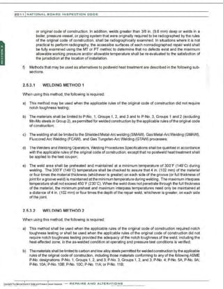 201 1 INATIONAL. BCARC I NSPECTION CODE
or original code of construction. In addition, welds greater than 3/8 in. (9.6 mm) deep or welds in a
boiler, pressure vessel, or piping system that were originally required to be radiographed by the rules
of the original code of construction. shall be radiographically examined. In situations where it is not
practical to perform radiography, the accessible surfaces of each nonradiographed repair weld shall
be fully examined using the MT or PT method to determine that no defects exist and the maximum
allowable working pressure and/or allowable temperature shall be re-evaluated to the satisfaction of
the jurisdiction at the location of installation.
f) Methods that may be used as alternatives to postweld heat treatment are described in the following sub-
sections.
2.5.3.1 WELDING METHOD 1
When u:;ing this method, the following is required:
a) This method may be used when the applicable rules of the original code of construction did not require
notch toughness testing:
b) The materials shall be limited toP-No. 1. Groups 1. 2. and 3 and toP-No. 3, Groups 1 and 2 (excluding
Mn-Mo steels in Group 2), as permitted for welded construction by the applicable rules ofthe original code
of construction:
c) Thewelding shall be limited to the Shielded Metal-Arcwelding (SMAW), Gas Metal-Arc Welding (GMAW),
Fluxcored Arc Welding (FCAW), and Gas Tungsten-Arc Welding (GTAW) processes;
d) The Welders and Welding Operators. ~lding Procedures Specifications shall be qualified in accordance
with the applicable rules of the original code of construction, except that no postweld heattreatment shall
be applied to the test coupon;
e) The weld area shall be preheated and maintained at a minimum temperature of 300'F (149' C) during
welding. The 300' F (149' C) temperature shall be checked to assure that 4 in. (1 02 mm) of the material
or four times the material thickness (whichever is greater) on each side of the groove (or full thickness of
joint for a grooveweld) is maintained at the minimum temperature during welding. The maximum interpass
temperature shall not exceed 450'F (230"C). When the weld does not penetrate through the full thickness
of the material, the minimum preheat and maximum interpass temperatures need only be maintained at
a di:;tance of4 in. (102 mm) or four times the depth ofthe repair weld, whichever is greater. on each side
of the joint.
2.5.3.2 WELDING METHOD 2
When u:;ing this method, the following is required:
a) This method shall be used when the applicable rules of the original code of construction required notch
toughness testing or shall be used when the appli:able rules ofthe original code of construction did not
require notch toughness testing provided the adequacy ofthe notch toughness of the weld, including the
heat-affected zone, in the as-welded condition at operating and pressure test conditions is verified;
b) Thematerials shall be limited to carbon and low alloy steels permitted forweided construction by the applicable
rule; ofthe original code of construction. including those materials conforming to any of the following ASME
P-No. designations: P-No. 1, Groups 1, 2, and 3; P-No. 3, Groups 1, 2, and 3; P-No. 4; P-No. SA; P-No. 9A;
P-No. 10A; P-No. 10B; P-No. 10C; P-No. 11A; or P-No. 118;
-REPAIRS AND ALTER,IIriONS
 