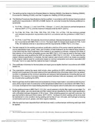 NATIONAL BOARO INSPECTION COOE l201 1
c) Thewelding shall be limited to the Shielded Metal-Arc W:!lding (SMAW), Gas Metal-Arc Welding (GMAW),
Fluxcored-Arc Welding (FCAW), and Gas Tungsten-Arc Welding (GTAW) processes.
d) TheWelding Procedures Specifications shall be qualified in accordance with the temper bead procedure
qualification requirements in QW-290 ofASME Section IX, and shall include the following additional re-
quirements:
1) For P-No. 1 Groups 1, 2, and 3 and P-No. 3 Groups 1, 2, and 3, the minimum preheat temperature
shall be 35o•F (1 n •c), and the maximum interpass shall be 45o•F (232°C).
2) For P-No. 9A, P-No. 10A, P-No. 108. P-No. 10C, P-No. 11A, or P-No. 118, the minimum preheat
and interpass temperature requirements shall be in accordance with the guidelines in N81C Part 3,
2.5.1.
3) For P-No. 4 and P-No. 5Amaterials, the minimum preheat,interpass temperature, and technique shall
be in accordance with N81C Part 3, 2.5.3.4. The repair depth for temper bead repairs toP-No. 4 and
P-No. 5A materials shall be in accordance with the requirements of N81C Part 3, 2.5.3.4(a) ;
e) The test material for the welding procedure qualifiCation shall be of the same material specification (in-
clueing specification type, grade, class, and condition of heat treatment) as the material being repaired.
In the event that the notch toughness of the material to be repaired is unknown, evidence from tests of
that material or from another acceptable source (see N81C Part 3, 2.5.3) may be used for the base metal
notch toughness when qualifying the WPS as required in N81C Part 3, 2.5.3.2(h). In the event that the
original material specification is obsolete, the test material used should conform as closely as possible
to the original material used for construction based on nominal composition and carbon equivalent (IIW
Formula),' but in no case shall the material be lower in strength.
:: f) The qualification thickness for the test plates and repair groove depths shall be in accordance with ASME
Section IX;
g) The organization making the repair shall include, when qualifying its WPS, sufficient tests to determine
thatthe notch toughness ofthe weld metal and the heat-affected zone ofthe base metal in the"as-welded"
condition is adequate at the minimum operating and pressure test temperatures (including start-up and
shutdown). If for reasons of corrosion resistance, special hardness limits are necessary, such limits shall
be included when qualifying the WPS;
h) Notch toughness shall be determined and evaluated by Charpy impacttests in accordance with t~.e provi-
sions of the original code of construction at the temperature determined in accordance with N81C Part 3,
2.5.3.2(d). Exemptions from impacttesting described in the original code ofconstruction are not applicable;
i) Forthe welding process in N81C Part 3, 2.5.3.2(c),use of austensic orferritic filler metals are permitted. For A11
ferritic filler metals, use only electrodes and filler metals that are classified by the filler metal specification
with a diffusible-hydrogen designator of H8 or lower. When shielding gases are used with a process, the
gas shall exhibit a dew point that is below -so•F (-5o•c). Surfaces on which welding will be done shall
be maintained in a dry condition during welding and be free of rust, mill scale, and hydrogen producing
contaminants such as oil, grease, and other organic materials;
j) After the weld has been deposited flush with the base metal, a surface temper reinforcing weld layer shall
be applied;
7 The I W carbon Equivalent Fonnula isCE=C+Mf16 +(Cr+Mo+V)/5• (Ni.Cu)/1 5- Elements are expressed inWeight PercentAmounts.
PART I - REPAIRS AND ALTERATIONS SECTION 2 55
 