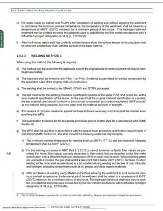 201 1 INATIONAL. BCARC I NSPECTION CODE
A11
.·
.·
k) For welds made by SMAW and FCAW, after completion of welding and without allowing the weldment
to cool below the minimum preheat temperature, the temperature of the weldment shall be raised to a
temperature of 450•F (232•C) minimum for a minimum period of two hours. This hydrogen bake-out
treatment may be omitted provided the electrode used is classified by the filler metal manufacturer with a
diffusible-hydrogen designator of H4 (e.g., E7018-H4);
I) After thefinished repairweld has cooled to ambienttemperature, the surface temper reinforcing layer shall
be removed substantially flush with the surface ofthe base material.
2.5.3.3 WELDING METHOD 3
When using this method, the following is required:
a) This method may be used when the applicable rulesof the original code ofconstruction did not requ ~e notch
toughness testing;
b) The materials shall be limited to any P-No. 1 or P-No. 3 material as permitted for welded construction by
the applicable rules of the original code of construction;
c) The welding shall be limited to the SMAW, FCAW, and GTAW processes;
d) The test material for the welding procedure qualification shall be of the same P-No. and Group No. as the
base material specification of the repair. In the e'ent that the original material specification is obsolete,
the test material used should conform to the nominal composition and carbon equivalent (IIW Formula)6
as the material being repaired, but in no case shaII the material be Iower in strength;
e) Ifforreasons ofcorrosion resistance, special hardness limits are necessary, such limits shall be includedwhen
qualifying the WPS;
f) The qualification thickness for the test plates and repair groove depths shall be in accordance with ASME
Section IX;
g) The WPS shall be qualified in accordance with the temper bead procedure qualification requirements in
QW-290 ofASME Section IX, and shall include the following additional requirements:
8
1) The minimum preheat temperature for welding shall be 350•F (177• C) and the maximum interpass
temperature shall be 450°F (232°C);
2) For the welding processes in NBIC Part 3, 2.53.3 c), use of austensic or ferritic filler metals are per-
mitted. Forferritic filler metals, use only electrodes or filler metals that are classified by the filler metal
specification with a diffusible-hydrogen designator ofHB or lower may be used. When shielding gases
are used with a process, the gas shall exhibit a dew point that is below ~o·F (-so•C). Surfaces on which
welding will be done shall be maintained in a drt condition during welding and be free of rust, mil scale,
and hydrogen producing contaminants such as oil, grease, and other organic materials;
3) After completion ofwelding using SMAW andwithout allowing the weldment to cool below the mini-
mum preheat temperature, the temperature ofthe weldment shall be raised to a temperature of450•F
(232•C) minimum for a minimum period oftwo hours. This hydrogen bake-out treatment may be omit-
ted, provided the electrode used is ciassified by the filler metal manufacturerwith a diffusible-hydrogen
designator of H4 (e.g., E7018-H4);
The I W carbon Equivalent Fonnula isCE=C+Mf16 +(Cr+Mo+V)/5• (Ni+Cu)/1 5- Elements are express-ed inWeight PercentAmounts.
-REPAIRS AND ALTER,IIriONS
 