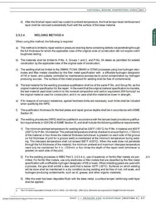 NATIO N AL BOARO INSPECTION COOE l201 1
4) After the finished repairweld has cooled to ambient temperature, the final temper bead reinforcement
layer shall be removed substantially flush with the surface of the base material.
2.5.3.4 WELDING METHOD 4
When using this method, the following is required:
a) This method is limited to repairwelds in pressure-retaining items containing defects not penetrating through
the full thickness for which the applicable rules of the original code of construction did not require notch
toughness testing;
b) The materials shall be limited to P-No. 4, Groups 1 and 2, and P-No. SA steels as permitted for welded
construction by the applicable rules of the original code of construction;
c) The welding shall be limited to the SMAW, FCAW, GMAW or GTAW processes using low-hydrogen elec-
trodes and fitter metals classified by the filler metal specification with a diffusible-hydrogen designator
of H8 or tower, and suitably controlled by maintenance procedures to avoid contamination by hydrogen
producing sources. The surface of the metal prepared for welding shall be free of contaminants;
d) The test material for the welding procedure qualification shall be of the same P-No. and Group No. as the
original material specification for the repair. In theeventthatthe original material specification is obsolete,
the test material used shall conform to the nominal composition and carbon equivalent (IIWformula)• as
the original material used for construction, and in no case shall the material be tower in strength;
e) lffor reasons of corrosion resistance, special hardness limits are necessary, such limits shall be included
when qualifying the WPS;
f) The qualification thickness for the test plates and repair groove depths shall be in accordance with ASME
Section IX;
g) Thewelding procedunes(WPS) shall bequalifted in accordancewith the temper bead procedure qualifica-
tion requirements in QW290 ofASME Section IX, and shall include the following additional requirements:
1) The minimum preheat temperature for welding shall be 3oo·F (1so· c) for P-No. 4 material am 4oo·F
(2oo•q for P-No. SAmaterial. The preheat temperature shall be checked to ensure that4 in. (102mm)
ofthe material or four times the material thickness (whiclhever is greater) on each side ofthe groove
(or full thickness of joint for a groove weld) is maintained at the minimum temperature during weld-
ing. The interpass temperature shall not exceed soo•F (430•C). When the weld does not penetrate
through the full thickness of the material, the minimum preheat and maximum interpass temperature
nood only be maintained for 4 in. (102mm) or four times the depth of the repair weld (whichever is
greater) on each side of the joint;
2) For the welding processes in NBIC Part 3, 2.5.3.4 c), use of austensic or ferritic filler metals are per- A11
milled. For ferritic filler metals. use only electrodes or filler metals that are classified by the filler metal
specification with a diffusible-hydrogen designator ofH8 or lower. When shielding gases ane usedwith
a process, the gas shall exhibit a dew point that is below -60•f (-so·c). Surfaces on which welding
will be done shall be maintained in a dry condition during welding and be free of rust, mill scale, and
hydrogen producing contaminants, such as oil, grease. and other organic materials;
3) After the weld has been deposited flush with the base metal, a surface temper reinforcing weld layer
shall be applied.;
.: 9 The I W <arbon E
quivalent Fonnula IsCE=C• Mn/6 +(C
r.MO+V)/5 +{NI.Cu)/1s. Elements are expressed inWeight PercentAmounts
.•
,•
·.
~~~
~'"'....~
m~I~~.Oil~~.rdPres.uooVuuf~ PART I - REPAIRS AND ALTERATIONS SECTION 2 57
 