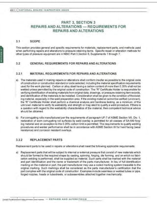 201 1 INATIONAL. BCARC I NSPECTION CODE
PART 3, SECTION 3
REPAIRS AND ALTERATIONS - REQUIREMENTS FOR
REPAIRS AND ALTERATIONS
3.1 SCOPE
This section provides general and specific requirements for materials, replacement parts, and methods used
when performing repairs and alterations to pressure-retaining items. Specific repair or alteration methods for
other types of pressure equipment are in NBIC Part 3,Section 6, Supplements 1 through 7.
3.2 GENERAL REQUIREMENTS FOR REPAIRS AND ALTERATIONS
3.2.1 MATERIAL REQUIREMENTS FOR REPAIRS AND ALTERATIONS
:;a) The materials used in making repairs or alterations shall conform insofar as possible to the original code
of construction or construction standard or code sel~cted, including the material specification requirements
used for the work planned. Carbon or alloy steel having a carbon content of more than 0.35% shall not be
welded unless permitted by the original code of construction . The "R" Certificate Holder is responsible for
·,
verifying identification of existing materialsfnom original data, drawings, or pressure-retaining item records,
and identification of the materials to be installed. Consideration shall be given to the condition of the exist-
ing material, especially in the weld preparation area. If the existing material cannot beverified (unknown),
the "R" Certificate Holder shall perform a chemical analysis and hardness testing. as a minimum. of the
unknown material to verify its weldability and strength or may elect to qualify a weld procedure. Ifthere is
a question with regard to the weldability characteristics of the material, then competent technical advice
should be obtained.
b) For corrugating rolls manufactured per the requirements of paragraph UF-7 ofASME Section 1111, Div. 1,
restoration of worn corrugating roll surfaces by weld overlay is permitted for all classes of SA-649 forg-
ing material and an exception to the 0.35% carbon limit is permitted. The requirements to qualify welding
procedures and welder performance shall be in accordance with ASME Section IX for hard facing (wear
resistance) and corrosion resistant overlays.
3.2.2 REPLACEMENT PARTS
Replacement parts to be used in repairs or alterations shall meet the following applicable requirements:
a) Replacement parts that will be subject to internal or external pressure that consist of new materials which
should be formed to the required shape by casting, spinning, forging, die forming, and on which no fabri-
cation welding is performed, shall be supplied as material. Such parts shall be marked with the material
and part identification and the name or trademark of the parts manufacturer. In lieu of full identification
marking on the material or part, the part manufacturer may use a coded marking system traceable to the
original marking. Such markings shall be considered as the parts manufacturer's certification that the
part complies with the original code of construction. Examples include seamless or welded tubes or pipe,
forged nozzles, heads or tubesheets, or subassemblies attached together mechanically;
-REPAIRS AND ALTERATIONS
 