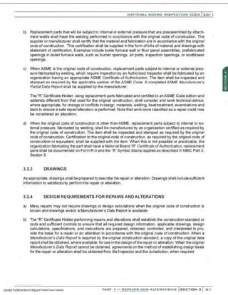 NATIO N AL BOARO INSPECTION COOE l 201 1
b) Replacement parts that will be subject to internal or external pressure that are preassembled by attach-
ment welds shall have the welding performed in accordance with the original code of construction. The
supplier or manufacturer shall certify that the material and fabrication are in accordance with the original
code of construction. This certification shall be supplied in the form of bills of material and drawings with
statement of certification. Examples include boiler furnace wall or floor panel assemblies, prefabricated
openings in boiler fumace walls, such as burner openings, air ports, inspection openings, or sootblower
openings;
c) When ASME is the original code of construction, replacement parts subject to internal or external pres-
sure fabricated by welding, which require inspection by an Authorized Inspector shall be fabricated by an
organization having an appropriate ASME Certificate ofAuthorization. The item shall be inspected and
stamped as required by the applicable section of the ASME Code. A completed ASME Manufacturer .s
Partial Data Report shall be supplied by the manufacturer;
The "R" Certificate Holder, using replacement parts fabricated and certified to an ASME Code edition and
addenda different from that used for the original construction, shall consider and seek technical advice,
where appropriate, for change or conflicts in design, materials, welding, heattreatment, examinations and
tests to ensure a safe repair/alteration is performed. Note that work once classified as a repair could now
be considered an alteration;
d) When the original code of construction is other than ASME, replacement parts subject to internal or ex-
ternal pressure, fabricated by welding. shall be manufactured by an organization certified as required by
the original code of construction. The item shall be inspected and stamped as required by the original
code of construction. Certification to the original code of construction, as required by the original code of
construction or equivalent. shall be supplied with the item. When this is not possible or practicable. the
organization fabricating the part shall have a National Board "R" Certificate ofAuthorization; replacement
parts shall be documented on Form R-3 and the "R" Symbol Stamp applied as described In NBIC Part 3,
Section 5.
3.2.3 DRAWINGS
As appropriate, drawings shall be prepared to describe the repair or alteration .Drawings shaII include sufficient
information to satisfactorily perform the repair or alteration.
3.2.4 DESIGN REQUIREMENTS FOR REPAIRS AND ALTERATIONS
a) Many repairs may not require drawings or design calculations when the original code of construction is
known and drawings and/or a Manufacturer's Data Report is available;
b) The "R" Certificate Holder performing repairs and alterations shall establish the construction standard or
code and sufficient controls to ensure that all required design infomnation, applicable drawings, design
calculations, specifications, and instructions are prepared, obtained, controlled, and interpreted to pro-
vide the basis for a repair or an alteration in accordance with the original code of construction. When a
Manufacturer's Data Report is required by the original construction standard, a copy of the original data
report shall be obtained, where available, for use in the design ofthe repair or alteration. When the original
Manufacturer's Data Report cannot be obtained, agreements on the method of establishing design basis
for the repair or alteration shall be obtained from the Inspector and the Jurisdiction. when required.
.·,·..·..·,·....·..... -..-........
PART ! -REPAIRS AND ALTERATIONS SECTION 3 G 1
 