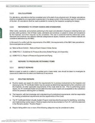 201 1 INATIONAL. BCARC I NSPECTION CODE
3.2.5 CALCULATIONS
For alterations, calculations shall be completed prior to the start of any physical work.All design calculations
shall becompleted by an organization experienced in the design portion of the standard used for construction
of the item.All calculations shall be made available for review by the Inspector accepting the design.
3.2.6 REFERENCE TO OTHER CODES AND STANDARDS
Other codes, standards, and practices pertaining to the repair and alteration of pressure retaining items can
provide useful guidance. Use of these codes, standards and practices is subject to review and acceptance
by the Inspector. and when required, by the Jurisdiction. The user is cautioned that the referenced codes,
standards and practices may address methods categorized as repairs; however, some of these methods are
considered alterations by the NBIC.
In the event of a conflict with the requirements of the NBIC, the requirements of the NBIC take precedence.
Some examples are as follows:
(a) National Board Bulletin - National Board Classic Articles Series;
(b) ASME PCC-1, Guidelines for Pressure Boundary Bolted Flange Joint Assembly;
(c) ASME PCC-2. Repair of Pressure Equipment and Piping.
3.3 REPAIRS TO PRESSURE-RETAINING ITEMS
3.3.1 DEFECT REPAIRS
Before a repair is made to a defect in a welded joint or base metal, care should be taken to invest~gate its
cause and to determine its extent and likelihood of recurrence.
3.3.2 ROUTINE REPAIRS
a) Ro~tine repairs are repairs for which the requirements for in-process involvement by the Inspector and
stamping by the "R" Certificate Holder may be waived as determined appropriate by the Jurisdiction and
the Inspector. All other applicable requirements ci this Code shall be met. Prior to performing routine
repairs, the "R" Certificate Holder should determine that routine repairs are acceptable to the Jurisdiction
where the pressure-retaining item is instalied;
b) The Inspector, with the knowledge and understanding of jurisdictional requirements, shall be responsible
for meeting jurisdictional requirements and the requirements of this Code;
c) The "R" Certificate Holder's Quality System Program shall describethe process for identifying, controlling ,
and implementing routine repairs. Routine repairs shall be documented on Form R-1 with this statement
in the Remarks section: "Routine Repair.";
d) Repairs falling within one or more of the following categories may be considered routine:
-
. -.,·..·.·....~......-..·..·,·..
-REPAIRS AND ALTERATIONS
 