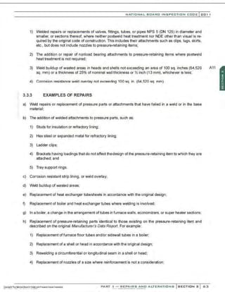 NATIONAL BOARO INSPECTION COOE l201 1
1) Welded repairs or replacements of valves, fittings, tubes. or pipes NPS 5 (ON 125) in diameter and
smaller, or sections thereof. where neither postweld heat treatment nor NDE other than visual is re-
quired by the original code of construction. This includes their attachments such as clips, lugs, skirts,
etc.. but does not include nozzles to pressure-retaining items;
2) The addition or repair of nonload bearing attachments to pressure-retaining items where postweld
heat treatment is not required;
3) Weld buildup of wasted areas in heads and shells not exceeding an area of100 sq. inches(64,520 A11
sq. mm) or a thickness of 25% of nominal wall thickness or Y. inch (13 mm), whichever is less;
4) Corrosion resistance weld overlay not exceeding 100 sq. in. (64,520 sq. mm).
3.3.3 EXAMPLES OF REPAIRS
a) Weld repairs or replacement of pressure parts or attachments that have failed in a weld or in the base
material;
b) The addition of welded attachments to pressure parts. such as:
1) Studs for insulation or refractory lining;
2) Hex steel or expanded metal for refractory lining;
3) Ladder clips;
4) Brackets having loadings that do not affect thedesign ofthe pressure-retaining item to which they are
attached; and
5) Tray support rings.
c) Corrosion resistant strip lining, or weld overlay;
d) Weld buildup of wasled areas;
e) Replacement of heat exchanger tubesheets in accordance with the original design;
f) Replacement of boiler and heat exchanger tubes where welding is involved;
g) In a boiler. a change in the arrangement of tubes in furnace walls. economizers. or super heater sections:
h) Replacement of pressure-retaining parts identical to those existing on the pressure-retaining item and
described on the original Manufacturers Data Report. For example:
1) Replacement offurnacefloor tubes and/or sidewall tubes in a boiler;
2) Replacement of a shell or head in a=rdance with the original design;
3) Rewelding a circumferential or longitudinal seam in a shell or head;
4) Replacement of nozzles of a size where reinforcement is not a consideration;
PART ! -REPAIRS AND ALTERATIONS SECTION 3 53
 