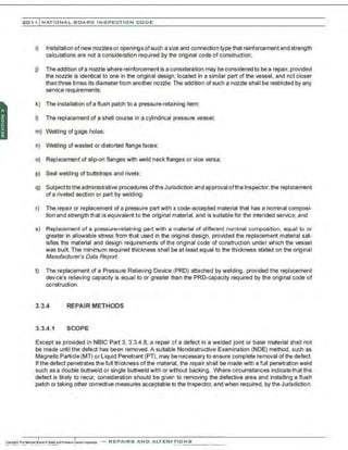 201 1 INATIONAL. BCARC I NSPECTION CODE
i) Installation ofnew nozzles or openings ofsuch a size and connection type that reinforcement and strength
calculations are not a consideration required by tha original code of construction:
j) The addition ofa nozzle where reinforcement is a consideration may be considered to be a repair, provided
the nozzle is identical to one in the original design, located in a similar part of the vessel. and not closer
than three times its diameter from another nozzle. The addition of such a nozzle shall be restricted by any
service requirements;
k) The installation of a flush patch to a pressure-retaining item;
I) The replacement of a shell course in a cylindrical pressure vessel;
m) Welding of gage holes;
n) Welding ofwasted or distorted flange faces;
o) Replacement of slip-on flanges with weld neck flanges or vice versa;
p) Seal welding of buttstraps and rivets;
q) Subjecttothe administrative procedures ofthe Jurisdiction and approval ofthe Inspector, the replacement
of a riveted section or part by welding;
r) The repair or replacement of a pressure part with a code-accepted material that has a nominal composi-
tion and strength that is equivalent to the original material, and is suitable for the intended service; and
s) Replacement of a pressure-retaining part with a material of different nominal composition, equal to or
greater in allowable stress from that used in the original design, provided the replacement material sat-
isfies the material and design requirements of the original code of construction under which the vessel
was built. The minimum required thickness shall be at least equal to the thickness stated on the original
Manufacturer's Data Reporl.
t) The replacement of a Pressure Relieving Device (PRD) attached by welding , provided the replacement
deviCe's relieving capacity is equal to or greater than the PRO-capacity required by the original code of
construction.
3.3.4 REPAIR METHODS
3.3.4.1 SCOPE
Except as provided in NBIC Part 3, 3.3.4.8, a repair of a defect in a welded joint or base material shall not
be made until the defect has been removed. A suitable Nondestructive Examination (NDE) method, such as
Magnetic Particle (MT) or Liquid Penetrant (PT). may be necessary to ensure complete removal ofthe defect.
If the defect penetrates the full thickness of the material, the repair shall be made with a full penetration weld
such as a double buttweld or single buttweld with or w~hout backing. Where circumstances indicate that the
defect is likely to recur. consideration should be given to removing the defective area and installing a flush
patch or taking other corrective measures acceptable to the Inspector. and when required, by the Jurisdiction.
-REPAIRS AND ALTERATIONS
 