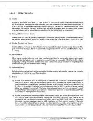 NATIONAL BOARO INSPECTION COOE l201 1
3.3.4.2 DEFECT REPAIRS
a) Cra:ks
Except as provided in NBIC Part 3, 3.3.4.8, a repair of a crack in a welded joint or base material shall
not be made until the defect has been removed. A suitable nondestructive examination method such as
a MT or PT may be necessary to ensure complete removal of the defect. Ifthe defect penetrates the full
thickness of the material, the repair shall be made with a full penetration weld such as a double buttweld
or single buttweld with or without backing, as allowed by the original code of construction.
b) Unstayed Boiler Furnace Cracks
Cra:ks at the knuckle or at the turn oftheflange ofthe furnaoe opening require immediate replacement of
the affected area or specific approval of repairs by the Jurisdiction. (See NBIC Part 3, Figure 3.3.4.2-a).
c) Rivet or Staybolt Hole Cracks
Cracks radiating from rivet or staybolt holes may be repaired ifthe plate is not seriously damaged. Ifthe
plate is seriously damaged, it shall be replaced. For suggested methods ofrepair. (see NBIC Part 3, Figure
3.3.4.2-b).
d) Minor Defects
Minor cracks. isolated pits, and small plate imperfections should be examined to determine the extent
of the defect and whether repair by welding is required . Exoept as provided in NBIC Part 3, 3.3.4.8 prior
to repair by welding, the defects shall be removed to sound metal. liquid penetrant or magnetic particle
examination may be used before or after welding.
e) Defective Bolting
Defective bolting material shall not be repaired but shall be replaoed with suitable material that meets the
specifications ofthe original code of construction.
t) Bulges
1) A bulge on a watertube shall be investigated to determine the cause and extent of damage to the
tube prior to repair. Ifthe bulge has resulted in metallurgical changes to the original tube material, as
determined by field metallography, installation of a new length oftubing or tube patch (see NBIC Part
3, 3.3.4.6 b) is required. lfthe bulge has cracks as determined by NDE, installation of a new length of
tubing or a tube patch is required. Ifthe bulge does not exhibit cracks and has not resulted in metal-
lurgical changes to the original tube material, a mechanical repair may be considered subject to the
concurrence of the Inspector or Jurisdiction.
2) A bulge on a plate shall be investigated to determine the cause and extent of damage to the plate
prior to repair. If the bulge has resulted in metallurgical changes to the original plate material, as de-
termined by field metallography, installation ofa flush patch (see NBIC Part 3, 3.3.4.6 a) is required.
If the plate has cracks as determined by NDE, installation of a flush patch is required. If the bulge
does not exhibit cracks and has not resulted in metallurgical changes to the original plate material, a
mechanical repair may be considered, subject to the concurrence of the Inspector or Jurisdiction.
PART ! -REPAIRS AND ALTERATIONS SECTION 3 65
 