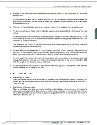 NATIONAL BOARO INSPECTION COOE l201 1
e. All edges of the weld buildup shall be tapered to the existing contour of the component. at a maximum
angle (a) of 45•;
f. The thickness of the weld buildup shall be uniform except along tapered edges as welded surfaces are
acceptable, provided they are free of coarse ridges and valleys and are suitable for any required nonde-
structive examinations;
g. All corners of the weld buildup shall have a minimum radius (r), not less than the overlay thickness.
h. Any corrosion allowance that is determined to be necessary shall be added to the thickness of the weld
buildup;
i. The thickness (W) of the weld deposit plus the remaining wall thickness in the affected area (IJ) of the
component at its thinnest point shall not exceed the nominal wall thickness (t) ofthe component. This shall
be verified by ultrasonic methods;
j. Final dimension and contour of the weld buildup may be achieved by grinding or machining. This work
may be done before or after any PWHT;
k. Theweld buildup shall be examined by Liquid Penetrant inspection or Wet Fluorescent Magnetic Particle
inspection. Ifthe buttwelds in the component being built up were required to be volumetrically examined
during the original construction, the built-up area shall be similarly volumetrically examined;
I. For each repair, the maximum dimension (l, length along axis) compensated by a circular or oval weld
buildup shall not exceed the lesser of 1/4 the nominal outside diameter or the component of 8 in. (200
mm). The length of a rectangular patch is not limited.
m. The distance between the weld toes ofthe multiple weld buildup regions on a component outer diameter
surface area shall not be less than 3/4 -i(Rt).
3.3.4.4 SEAL WELDING
a) Seal Welding of Tubes
Tubes may be seal welded, provided the ends ofthe tubes have sufficient wall thickness to prevent burn-
through and the requirements of the original code of construction are satisfied as shown in NBIC Part 3,
Figure 3.3.4.4-a.
b) Seal Welding of Riveted Joints
Edges of buttstraps, plate laps, and nozzles, or of connections attached by riveting, may be restored to
original dimensions by welding. Seal welding of riveted joints. buttstraps. or rivets shall require the ap-
proval of the Jurisdiction. If seal welding is approved, suggested methods and precautions are shown in
NBIC Part 3, Figure 3.3.4.4-b.
PART ! -REPAIRS AND ALTERATIONS SECTION 3 7 1
 