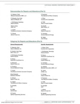 NATIONAL BOARD INSPECTION CODE l 201 1
Subcommittee for Repairs and Alterations (Part 3)
G. Galanes, Chair
Midwest G&nerafion EME, LLC
P. Edwards, Vice Chair
Stone & Webster, Inc.
J. McGimpsey, Secretary
Natcnal Board
WayneJones
Arise, Inc.
J . Larson
One88acon America Insurance Company
E. Ortman
Alstom PowerInc.
F. Pavlovia
The Babcock & Wilcox Company
J. Pillow
Common Arc Corporation
H. Pfaff
State ofSouth Dakota
B. Schulte
NRG Texas, LP
J. sekely
Wayne Crouse Inc.
S. Cameron
Doosan Babcock Energy
M.Webb
Xcel Energy
Subgroup for Repairs and Alterations (Part 3)
General Reguiremf!nts
P. Edwards, Chair
Stone & Webster, Inc.
B. Schulte, Vice Chair
NRG T<>xas, LP
J. McGimpsey, Secretary
National Board
B. Boseo
Alstom/APComPowerInc.
A. B·amucci
Alstom PowerInc.
S. Cameron
Doosan Babcock Energy
J. Larson
OneBeacon America Insurance Company
Brian Morelock
Eastnan Chemical
E. Ortman
Alstom Power lt!C.
R. Pulliam
The Babcock& Wilcox Company
B. Schaefer
AEP
M. Webb
XceiEnergy
w. Sperko
Sperko Engineering Services
Specific Requirements
J. Pillow, Chair
Common Arc Corporation
J. McGimpsey, Secretary
National Board
B. Boseo
AlstornlAP ComPower Inc.
A. Bramucci
Alstom Power Inc.
S. Cameron
Doosan Babcock Energy
G. Galanes
Midwest GeneraUon EME, LLC
W. Jones
ARISE, Inc.
E. Ortman
Alstom PowerInc.
F. Pavlovia
The Babcock & Wik:ox Company
H. Pfaff
State ofSouth Dakota
B. Schaefer
AEP
J. Sekely
Wayne Crouse Inc.
W. Sperko
Sperko Engineering SeiVices
PART 3 - REPAIRS AND ALTERATIONS VII
 