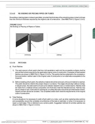 NATIONAL BOARO INSPECTION COOE l201 1
3.3.4.5 RE-ENDING OR PIECING PIPES OR TUBES
Re-ending or piecing pipes or tubes is permitted, provided the thickness ofthe remaining pipe ortube is not less
than the minimum thickness required by the original code of construction. (See NBIC Part 3, Figure 3.3.4.5).
Re-Ending or Piecing of Pipes or Tubes
re-enaul9
3.3.4.6 PATCHES
a) Flush Patches
,. 1) The weld around a flush patch shall be a full penetration weld and the accessible surfaces shall be
ground flush where required by the applicable original code ofconstruction .Examples offlush welded
patches are shown in NBIC Part 3, Figure 3.3.4.6-a. The welds shall be subjected to the nondestruc-
tive examination method used in the original code of construction or an alternative acceptable to the
Inspector.
2) Before installing a flush patch, the defective materiaI should be removed until sound material is reached.
The patch should be rolled to the proper shape or curvature. The edges should align without overlap.
In stayed areas, the weld seams should come between staybolt rows or riveted seams. Patches shall
be made from a material whose composition and thickness meet the intended service. Patches may
be any shape or size. Ifthe patch is rectangular, an adequate radius should be provided atthe corners.
Square corners should be avoided. The completed welds shall meet the requirements of the original
code of construction.
b) Tube Patches
In some situations it is necessary to weld a flush patch on a tube, such as when replacing tube sections
and accessibility around the complete circumference of the tube is restricted, or when it is necessary to
repair a small bulge. This is referred to as a window patch. Suggested methods for window patches are
sho'Nn in NBIC Part 3, Figure 3.3.4.6-b.
PART ! -REPAIRS AND ALTERATIONS SECTION 3 73
 