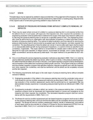 201 1 INATIONAL. BCARC I NSPECTION CODE
3.3.4.7 STAYS
Threaded stays may be replaced by welded-in stays provided that, in the judgement ofthe Inspector, the mate-
rial adja: ent tothe staybolt has not been materiallyweakened by deterioration orwasting away. Requirements
of the original code of construction governing welded-in stays shall be met.
3.3.4.8 REPAIR OF PRESSURE-RETAINING ITEMS WITHOUT COMPLETE REMOVAL OF
DEFECTS
a) There may be cases where removal of a defect in a pressure-retaining item is not practical at the time
the defect is found. In such cases, with approval of the Inspector and , when required, the Jurisdiction, an
engineering evaluation shall be performed to determine the scope of the repair and impact to safety prior
to returning the pressure-retaining item to service for a specified period of time. The engineering evalu-
ation shall be performed by an organization with demonstrated competency in defect (and flaw) charac-
terization of pressure-retaining items. The method of defect evaluation and time interval for returning the
pressure-retaining item back to service shall be as agreed upon by the Inspector, and when required, the
Jurisdiction . The specified period of time the defect can remain in service afterweld repair shall be based
on no measureable defect growth during subsequent inspections, or a period of time as specified by the
Juri3diction, if applicable. This repair method is not permitted for vessels used in lethal service, vessels
des~gned for high-cycle operation or fatigue service, compressed air storage, and in cases where high
stress concentration cannot be reduced by weld repair. This repair method is not permitted for DOT ves-
sels.
b) One or more frtness-for-service engineering evaluation methods as described in NBIC, Part 2, 4.4, shall be
used to determine whether the defect may remain, either in part or in whole, in the pressure-retaining item. If
it is determined that the defect can remain in the item, a risk-based inspection program shall be developed to
assure inspection ofthe defect and monitoring ofdefect growth over time. This program shall be a controlled
and documented inspection program that specifies inspection intervals as agreed upon with the Inspector
and, when required, the Jurisdiction, and shaII be maintained until the defect can be completely removed
and the item repaired.
c) The following requirements shall apply to the weld repair of pressure-retaining items without complete
removal of defects;
1) Engineering evaluation of the defect in the pressure-retaining item shall be conducted using one or
more fitness-for-service condition assessment method(s) as described in NBIC, Part 2, 4.4. Engineer-
ing evaluation of the condition assessment results shall be performed by an organization that has
demonstrated industry experience in evaluating pressure-retaining items as referenced in NBIC, Part
2, 85.3.
2) If engineering evaluation indicates a defect can remain in the pressure-retaining item, a risk-based
inspection program shall be developed and implemented based on review and acceptance by the
Inspector and, when required, the Jurisdiction. The risk-based inspection program shall be in accor-
dance with the requirements in NBIC, Part 2, 4.4.
3) Thefitness-for-service condition assessment and risk-based inspection programs shall remain in effect
for the pressure-retaining item until such time that the defect can be completely removed and the item
repaired. The frtness-for-service condition assessment method, results of assessment, and method
of weld repair shall be documented on a Report of Fitness for Service Assessment (FFSA) Form as
described in NBIC, Part 2, 4.4.1 and shall be filed with the Jurisdiction, when required.
-REPAIRS AND ALTERATIONS
 