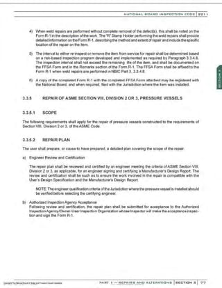 NATIONAL BOARO INSPECTION COOE l 201 1
4) When weld repairs are performed without complete removal of the defect(s). this shall be noted on the
Form R-1 in the description ofthe work. The "R"Stamp Holder performing theweld repairs shall provide
detailed information on the Form R-1, describing the method and extent ofrepair and include thespecific
location ofthe repair on the item.
5) The interval to either re-inspect or remove the item from service for repair shall be determined based
on a risk-based inspection program developed and implemented as required by Paragraph 3.3.4.8.
The inspection interval shall not exceed the remaining life ofthe item, and shall be documented on
the FFSA Form and in the Remarks section of the Form R-1. The FFSA Form shall be affixed to the
Form R-1 when weld repairs are performed in NBIC Part 3, 3.3.4.8.
6) A copy of the completed Form R-1 with the completed FFSAForm attached may be registered with
the National Board, and when required, filed with the Jurisdiction where the item was installed.
3.3.5 REPAIR OF ASME SECTION VIII, DIVISION 2 OR 3, PRESSURE VESSELS
3.3.5.1 SCOPE
The following requirements shall apply for the repair of pressure vessels constructed to the requirements of
Section VIII, Division 2 or 3, of theASME Code.
3.3.5.2 REPAIR PLAN
The user shall prepare. or cause to have prepared, a detailed plan covering the scope of the repair.
a) Engineer Review and Certification
The repair plan shall be reviewed and certified by an engineer meeting the criteria ofASME Section VIII,
Division 2 or 3, as applicable, for an engineer signing and certifying a Manufacturer's Design Report. The
review and certification shall be such as to ensure the work involved in the repair is compatible with the
User's Design Specification and the Manufacturer's Design Report.
NOTE: The engineer qualification criteria ofthe Jurisdiction wherethe pressure vessel is installed should
be verified before selecting the certifying engineer.
b) Authorized Inspection Agency Acceptance
Following review and certification, the repair plan shall be submitted for acceptance to the Authorized
InspectionAgency/Owner-User Inspection Organization whose Inspectorwill make the acceptanceinspec-
tion and sign the Form R-1.
PART ! -REPAIRS AND ALTERATIONS SECTION 3 77
 