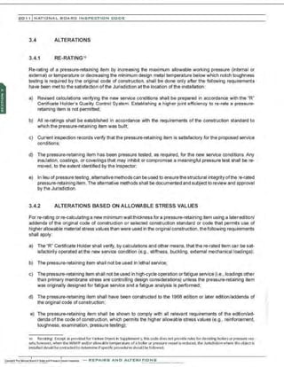 201 1 INATIONAL. BCARC I NSPECTION CODE
3.4 ALTERATIONS
3.4.1 RE-RATINGIO
Re-rating of a pressure-retaining item by increasing the maximum allowable working pressure (internal or
external) or temperature or decreasing the minimum design metal temperature below which notch toughness
testing is required by the original code of construction, shall be done only after the following requirements
have been met to the satisfaction ofthe Jurisdiction at the location of the installation:
a) Revised calculations verifying the new service conditions shall be prepared in accordance with the "R"
Certificate Holder's Quality Control System. Establishing a higher joint efficiency tore-rate a pressure-
retaining item is not permitted;
b) All re-ratings shall be established in accordance with the requirements of the construction standard to
which the pressure-retaining item was built;
c) Current inspection records verify that the pressure-retaining item is satisfactory for the proposed service
conditions;
d) The pressure-retaining item has been pressure tested, as required, for the new service conditions. Any
insulation, coatings, or coverings that may inhibit or compromise a meaningful pressure test shall be re-
moved. to the extent identified by the Inspector;
e) In lieu of pressure testing, alternative methods can be used to ensurethestructural integrity of the re-rated
pressure-retaining item. The alternative methods shall be documented and subject to review and approval
by the Jurisdiction.
3.4.2 ALTERATIONS BASED ON ALLOWABLE STRESS VALUES
For re-rating or re-calculating a new minimum wall thickness for a pressure-retaining item using a lateredition/
addenda of the original code of construction or selected construction standard or code that permits use of
higher allowable material stress values than were used in the originaI construction, the following requirements
shall apply:
a) The "R" Certificate Holder shall verify, by calculations and other means, that there-rated item can be sat-
isfactorily operated at the new service condition (e.g., stiffness, buckling, external mechanical loadings);
b) The pressure-retaining item shall not be used in lethal service;
c) The pressure-retaining item shall not be used in high-cycle operation orfatigue service (i.e., loadings other
than primary membrane stress are controlling design considerations) unless the pressure-retaining item
was originally designed for fatigue service and a fatigue analysis is performed;
d) The pressure-retaining item shall have been constructed to the 1968 edition or later edition/addenda of
the originaI code of construction;
e) The pressure-retaining item shall be shown to comply with all relevant requirements of the ed~ion/ad­
denda of the code of construction, which permits the higher allowable stress values (e.g.. reinforcement,
toughness, examination, pressure testing);
1
0 Re-ratlng: E<cept as provided tor Yankee Dl)-ers In Supplement 5, thiscodedoes not provide rules for de-rating boilersor pressure ves-
sels; however, when the MAWP and/or allowable temperature of a bciler or pressurevessel isreduced, theJurisdictionwhere theobject is
installed should becontacted to detennlne Ifspecific proceduresshould be followed.
-REPAIRS AND ALTERATIONS
 