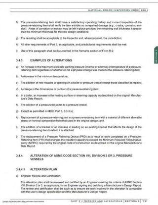 NATIO N AL BOARO INSPECTION COOE l201 1
f) The pressure-retaining ~em shall have a satisfactory operating history and current inspection of the
pressure-retaining item shall verify the item exhibits no unrepaired damage (e.g.• cracks, corrosion. ero-
sion). Areas of corrosion or erosion may be left in place provided the remaining wall thickness is greater
than the minimum thickness for the new design conditions;
g) There-rating shall be acoeptable to the Inspector and. where required, the Jurisdiction;
h) All other requirements of Part 3, as applicable, and jurisdictional requirements shall be met;
i) Use of this paragraph shall be documented in the Remarks section of Form R-2.
3.4.3 EXAMPLES OF ALTERATIONS
a) An increase in the maximum allowable working pressure (internal orexternal) ortemperature ofa pressure-
retaining item regardless ofwhether or not a physical change was made to the pressure-retainin~ item;
b) A decrease in the minimum temperature;
c) The addition of new nozzles or openings in a boiler or pressure vessel exoept those classified as repairs;
d) A change in the dimensions or contour of a pressure-retaining item;
e) In a boiler, an increase in the heating surface or steaming capacity as described on the original Manufac-
ture's Data Report;
f) The addition of a pressurized jacKet to a pressure vessel;
g) Except as permitted in NBIC, Part 3, 3.3.3 s);
h) Replaoement of a pressure-retaining part in a pressure-retaining itemwith a material of different allowable
stress or nominal composition from that used in the original design; and
i) The addition of a bracket or an increase in loading on an existing bracket that affects the design of the
pressure-retaining item to which it is attached.
j) The replacement of a Pressure Relieving Device (PRO) as a result of work completed on a Pressure-
Retaining Item (PRJ) that changes the resultant capacity to exceed the Minimum Required Relieving Ca-
pac,ty (MRRC) required by the original code of construction as described on the original Manufacturer's
Data Report.
3.4.4
3.4.4.1
ALTERATION OF ASME CODE SECTION VIII, DIVISION 2 OR 3, PRESSURE
VESSELS
ALTERATION PLAN
a) Engineer Review and Certification
The alteration plan shall be reviewed and certified by an Engineer meeting the criteria ofASME Section
VIII, Division 2 or 3, as applicable, for an Engineersigning and certifying a Manufacturer's Design Report.
The review and oertification shall be such as to ensure the work involved in the alteration is compatible
with the user's design specification and the Manufacturer's Design Report.
PAR·{ " f 'C::.: 'j';l'[:p;j(fRS AND ALTERATIONS SECTION 3 7 <;J
 