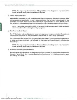 201 1 INATIONAL. BCARC I NSPECTION CODE
NOTE: The engineer qualification criteria of the jurisdiction where the pressure vessel is installed
should be verified before selecting the certifying engineer.
b) User's Design Specification
If tha alteration is such that the work is not compatible with, or changes one or more requirement(s) ofthe
origtnal user's design specification, the user's design specification shall be revised by the userwith the new
parameters or changes. The revisions shall be certified by an engineer meeting the criteria ofASME Section
VIII, Division 2 or 3, as applicable, for an engineer signing and certifying a Manufacturer's Design Report.
NOTE: The engineer qualification criteria of the Jurisdiction where the pressure vessel is installed
should be verified before selecting the certifying engineer.
c) Manufacturer's Design Report
The ' R" Certificate Holder shall prepare, or cause to have prepared a supplement to the Manufacturer's
Design Report to reconcile the new parameters or changes with the user's design specification.
The supplement tothe Manufacturer's Design Report shall be certified by an engineer meeting the criteria
of ASME Section VIII, Division 2 or 3, as applicable,for an engineer signing and certifying a Manufacturer's
Design Report.
NOTE: The engineer qualification criteria of the Jurisdiction where the pressure vessel is installed
should be verified before selecting the certifying engineer.
d) Authorized Inspection Agency Acceptance
Following review and certification, the alteration plan shall be submitted for acceptance to the Authorized
Inspection Agency/Owner-User Inspection Organization whose inspectorwill make the acceptanceinspec-
tion and sign the Form R-2.
-REPAIRS AND ALTERATIONS
 