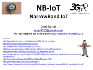NB-IoT
NarrowBand IoT
Oded Rotter
oded1233@gmail.com
My Presentations can be found at: www.slideshare.net/oded1233
Based On:
http://www.3gpp.org/news-events/3gpp-news/1785-nb_iot_complete
https://en.wikipedia.org/wiki/NarrowBand_IOT
https://www.u-blox.com/en/narrowband-iot-nb-iot
http://www.gsma.com/connectedliving/narrow-band-internet-of-things-nb-iot/
http://www.huawei.com/minisite/iot/img/nb_iot_whitepaper_en.pdf
https://www.qualcomm.com/news/onq/2016/06/26/3gpp-narrowband-iot-standardization-now-complete-next-
narrowband-5g
https://www.ietf.org/proceedings/96/slides/slides-96-lpwan-7.pdf
http://resources.alcatel-lucent.com/asset/200178
https://www.ericsson.com/res/thecompany/docs/publications/ericsson_review/2016/etr-narrowband-iot.pdf
 