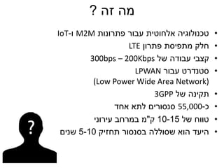 ‫זה‬ ‫מה‬?
•‫פתרונות‬ ‫עבור‬ ‫אלחוטית‬ ‫טכנולוגיה‬M2M‫ו‬-IoT
•‫פתרון‬ ‫מתפיסת‬ ‫חלק‬LTE
•‫של‬ ‫עבודה‬ ‫קצבי‬300bps – 200Kbps
•‫עבור‬ ‫סטנדרט‬LPWAN
(Low Power Wide Area Network)
•‫של‬ ‫תקינה‬3GPP
•‫כ‬-55,000‫אחד‬ ‫לתא‬ ‫סנסורים‬
•‫של‬ ‫טווח‬10-15‫ק‬"‫עירוני‬ ‫במרחב‬ ‫מ‬
•‫תחזיק‬ ‫בסנסור‬ ‫שסוללה‬ ‫הוא‬ ‫היעד‬5-10‫שנים‬
 