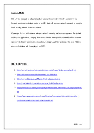 10 | P a g e
SUMMARY:
NB-IoT has emerged as a key technology enabler to support wirelessly connectivity in
licensed spectrum to devices (static or mobile) that will increase network demand to properly
serve existing mobile users and devices.
Connected devices will reshape wireless network capacity and coverage demand due to their
diversity of applications, ranging from static sensors with sporadic communication to mobile
sensors with latency constraints; in addition, Strategy Analytics estimates that over 3 billion
connected devices will be deployed by 2020.
REFERENCES:-
 https://www.i-scoop.eu/internet-of-things-guide/lpwan/nb-iot-narrowband-iot/
 https://www.slideshare.net/dashupat30/lora-and-nbiot
 https://www.slideshare.net/Manji620/nb-iot-presentation
 https://en.wikipedia.org/wiki/Narrowband_IoT#Deployments
 https://datatracker.ietf.org/meeting/97/materials/slides-97-lpwan-30-nb-iot-presentation-
00
 https://www.viavisolutions.com/en-us/literature/narrowband-internet-things-nb-iot-
celladvisor-jd700b-series-application-notes-en.pdf
 