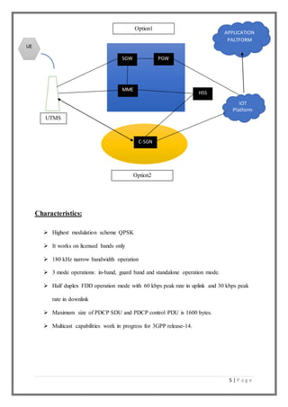 5 | P a g e
Characteristics:
 Highest modulation scheme QPSK
 It works on licensed bands only
 180 kHz narrow bandwidth operation
 3 mode operations: in-band, guard band and standalone operation mode.
 Half duplex FDD operation mode with 60 kbps peak rate in uplink and 30 kbps peak
rate in downlink
 Maximum size of PDCP SDU and PDCP control PDU is 1600 bytes.
 Multicast capabilities work in progress for 3GPP release-14.
SGW
MME
PGW
HSS
C-SGN
Option1
Option2
UTMS
IOT
Platform
APPLICATION
PALTFORM
UE
 