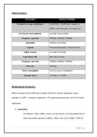 6 | P a g e
Main Features:
FEATURES NB-IOT SUPPORT
Extended coverage and distance 164 dB MCL, 20 dB better compare to
GPRS, covers less than 22 km from cell
Low device cost/complexity Less than $5 per module
Frequency spectrum 700MHz, 800MHz, 900MHz
Bandwidth 180KHz to 200 MHz
Capacity 40 devices/household, 55k devices/cell
Uplink Latency Less than 10 seconds
Long battery life More than 10 years
Frequency spectrum 700MHz, 800MHz, 900MHz
Data rate 200 kbps
Power consumption Very low power consumption
Transmit power +20 dBm or -23 dBm
Deployments Scenarios:
MNOs surveyed by the GSMA plan to deploy NB-IoT in all three deployment modes
specified by 3GPP – standalone deployment, LTE guard band deployment and LTE in-band
deployment.
 Stand-alone:
For instances where cellular services are not present or are decommissioned to
make narrowband spectrum available, which is the case of cellular GSM; by
 