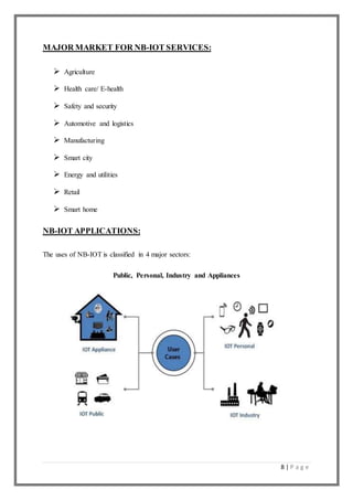 8 | P a g e
MAJOR MARKET FOR NB-IOT SERVICES:
 Agriculture
 Health care/ E-health
 Safety and security
 Automotive and logistics
 Manufacturing
 Smart city
 Energy and utilities
 Retail
 Smart home
NB-IOT APPLICATIONS:
The uses of NB-IOT is classified in 4 major sectors:
Public, Personal, Industry and Appliances
 